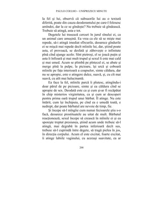 PAULO COELHO – UNSPREZECE MINUTE 
la fel si lui, observa ca subsuorile lui au o textura 
diferita, poate din cauza deodorantului pe care-l folosesc 
amîndoi, dar la ce se gîndeste? Nu trebuie sa gîndeasca. 
Trebuie sa atinga, asta e tot. 
Degetele lui traseaza cercuri în jurul sînului ei, ca 
un animal care amusina. Ea vrea ca ele sa se miste mai 
repede, sa-i atinga imediat sfîrcurile, deoarece gîndurile 
ei se misca mai repede decît mîinile lui, dar, stiind poate 
asta, el provoaca, se desfata si zaboveste o infinitate 
pîna cînd ajunge acolo. Sînt pietrosi, el se joaca putin si 
asta îi înfioara si mai mult trupul si sexul îi este mai cald 
si mai umed. Acum se plimba pe pîntecul ei, se abate si 
merge pîna la pulpe, la picioare, îsi urca si coboara 
mîinile pe fata interioara a coapselor, simte caldura, dar 
nu se apropie, este o atingere dulce, suava, si, cu cît mai 
suava, cu atît mai halucinanta. 
Ea face la fel, mîinile parca îi plutesc, atingîndu-i 
doar parul de pe picioare, simte si ea caldura cînd se 
apropie de sex. Deodata este ca si cum si-ar fi recapatat 
în chip misterios virginitatea, ca si cum ar descoperi 
pentru prima oara trupul unui barbat. Îl atinge. Nu este 
întarit, cum îsi închipuia, pe cînd ea e umeda toata, e 
nedrept, dar poate barbatul are nevoie de timp, fie. 
Si începe sa-l mîngîie cum numai fecioarele stiu s-o 
faca, deoarece prostituatele au uitat de mult. Barbatul 
reactioneaza, sexul începe sa creasca în mîinile ei si ea 
sporeste treptat presiunea, stiind acum unde trebuie sa-l 
atinga, mai degraba în partea inferioara decît sus, 
trebuie sa-l cuprinda între degete, sa traga pielea în jos, 
în directia corpului. Acum el este excitat, foarte excitat, 
îi atinge labiile vaginului, cu aceeasi suavitate, ea ar 
208 
 