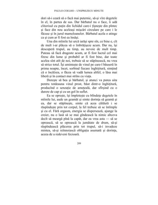 PAULO COELHO – UNSPREZECE MINUTE 
dori sa-i ceara sa o faca mai puternic, sa-si vîre degetele 
în el, în partea de sus. Dar barbatul nu o face, îi uda 
clitorisul cu putin din lichidul care-i tîsneste din pîntec 
si face din nou aceleasi miscari circulare pe care i le 
facuse si în jurul mameloanelor. Barbatul acela o atinge 
ca si cum ar fi fost ea însasi. 
Una din mîinile lui urca iarasi spre sîn, ce bine e, cît 
de mult i-ar placea sa o îmbratiseze acum. Dar nu, îsi 
descopera trupul, au timp, au nevoie de mult timp. 
Puteau sa faca dragoste acum, ar fi fost lucrul cel mai 
firesc din lume si probabil ar fi fost bine, dar toate 
acelea sînt atît de noi, trebuie sa se stapîneasca, nu vrea 
sa strice totul. Îsi aminteste de vinul pe care-l bausera în 
prima noapte, încet, sorbind fiecare înghititura, simtind 
ca o încalzea, o facea sa vada lumea altfel, o lasa mai 
libera si în contact mai strîns cu viata. 
Doreste sa bea si barbatul, si atunci va putea uita 
pentru totdeauna vinul prost, baut dintr-o înghititura, 
producînd o senzatie de ameteala, dar sfîrsind cu o 
durere de cap si cu un gol în suflet. 
Ea se opreste, îsi împleteste cu blîndete degetele în 
mîinile lui, aude un geamat si simte dorinta sa geama si 
ea, dar se stapîneste, simte ca acea caldura i se 
raspîndeste prin tot corpul, la fel trebuie sa se întîmple 
si cu el. Fara orgasm, energia se disperseaza, ajunge la 
creier, nu o lasa sa se mai gîndeasca la nimic altceva 
decît sa mearga pîna la capat, dar ea vrea asta — sa se 
opreasca, sa se opreasca la jumatate de drum, sa-si 
raspîndeasca placerea prin tot trupul, sa-i invadeze 
mintea, sa-si reînnoiasca obligatia asumata si dorinta, 
aceea de a redeveni fecioara. 
209 
 