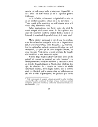 PAULO COELHO – UNSPREZECE MINUTE 
admire vitrinele magazinelor si sa se arate disponibila ca 
sa-i apara un Fat-Frumos si sa o rapeasca pentru 
totdeauna. 
— În definitiv, ce înseamna o saptamîna? — zise ea 
cu un zîmbet seducator, silindu-se sa nu para falsa —. 
Trece repede si în scurt timp ma voi întoarce si-mi voi 
vedea iarasi de treburile mele. 
Seful, deziluzionat, mai lupta putin, dar pîna la 
urma accepta, caci tocmai atunci îsi facea planuri se-crete 
sa o ceara în casatorie imediat dupa ce avea sa se 
întoarca si nu voia sa fie prea îndraznet si sa strice totul. 
Maria calatori patruzeci si opt de ore în autobuz, 
trase la un hotel de categoria a cincea la Copacabana 
(ah, Copacabana! Plaja, cerul de-acolo...) si, chiar îna-inte 
de a-si desface valizele, scoase un bikini pe care si-l 
cumparase, si-l puse si, în ciuda timpului înnorat, se 
duse pe plaja. Privi marea, se simti speriata, dar în cele 
din urma intra în apa, moarta de rusine. 
Nimeni de pe plaja nu observa ca tînara aceea era la 
primul ei contact cu oceanul, cu zeita Iemanja1, cu 
curentii maritimi, cu spuma valurilor si cu coasta Africii 
cu leii sai, de cealalta parte a Atlanticului. Cînd iesi din 
apa, fu abordata de o femeie ce încerca sa vînda 
sandvisuri naturale, de un negru frumos, care o întreba 
daca era libera sa iasa la noapte, si cu un barbat care nu 
stia nici o vorba în portugheza, dar gesticula si o invita 
1 Zeita a oceanului, de sorginte africana, prezenta în cultul brazilian 
sincretic Macumba (combinatie de religii africane traditionale, cultura 
europeana, spiritualism brazilian si catolicism), unde este asimilata si cu 
Fecioara Maria. (N.t.) 
21 
 