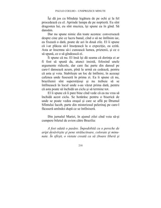 PAULO COELHO – UNSPREZECE MINUTE 
Îsi da jos cu blîndete legatura de pe ochi si la fel 
procedeaza cu el. Aprinde lampa de pe noptiera. Eu sînt 
dragostea lui, eu sînt muzica, îsi spune ea în gînd. Sa 
dansam. 
Dar nu spune nimic din toate acestea: converseaza 
despre cine stie ce lucru banal, cînd o sa ne întîlnim iar, 
ea fixeaza o data, poate de azi în doua zile. El îi spune 
ca i-ar placea sa-l însoteasca la o expozitie, ea ezita. 
Asta ar însemna sa-i cunoasca lumea, prietenii, si ce o 
sa spuna, ce o sa gîndeasca ei. 
Îi spune ca nu. El însa îsi da seama ca dorinta ei ar 
fi fost sa spuna da, atunci insista, folosind unele 
argumente ridicole, dar care fac parte din dansul pe 
care-l danseaza acum, pîna la urma ea cedeaza, pentru 
ca asta si voia. Stabileste un loc de întîlnire, în aceeasi 
cafenea unde fusesera în prima zi. Ea îi spune ca nu, 
brazilienii sînt superstitiosi si nu trebuie sa se 
întîlneasca în locul unde s-au vazut prima data, pentru 
ca asta poate sa închida un ciclu si sa termine tot. 
El îi spune ca îi pare bine cînd vede ca ea nu vrea sa 
închida acest ciclu. Se hotarasc pentru o biserica de 
unde se poate vedea orasul si care se afla pe Drumul 
Sfîntului Iacob, parte din misteriosul pelerinaj pe care-l 
facusera amîndoi dupa ce se întîlnisera. 
Din jurnalul Mariei, în ajunul zilei cînd voia sa-si 
cumpere biletul de avion catre Brazilia: 
A fost odata o pasare. Împodobita cu o pereche de 
aripi desavîrsite si pene stralucitoare, colorate si minu-nate. 
În sfîrsit, o vietate creata ca sa zboare libera si 
210 
 