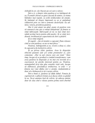 PAULO COELHO – UNSPREZECE MINUTE 
sloboda în cer, sa-i bucure pe cei care o zaresc. 
Într-o zi, o femeie vazu pasarea si se îndragosti de 
ea. Îi urmari zborul cu gura cascata de uimire, cu inima 
batîndu-i mai repede, cu ochii stralucindu-i de emotie. 
Se îndemna sa zboare împreuna cu ea si amîndoua 
calatorira prin cer într-o armonie desavîrsita. Ea ad-mira, 
venera, proslavea pasarea. 
Dar îi veni atunci un gînd: poate ca pasarea voia 
sa cunoasca cine stie ce munti îndepartati. Si femeia se 
simti înfricosata. Înfricosata ca nu va mai simti nici-odata 
acelasi lucru pentru alta pasare. Si se simti invi-dioasa, 
invidioasa pe capacitatea de zbor a pasarii. 
Si se simti singura. 
Si cugeta: „Am sa instalez o capcana. Data viitoare 
cînd va veni pasarea, ea nu va mai pleca.” 
Pasarea, îndragostita si ea, reveni a doua zi, cazu 
în capcana si fu închisa în colivie. 
Si ea privea zilnic pasarea. Avea la dispozitie 
obiectul pasiunii sale si-l arata prietenelor ei, care 
comentau: „Dar tu esti cineva care are totul.” Între 
timp, începu sa se produca o ciudata transformare: cum 
avea pasarea la dispozitie si nu mai era nevoita sa o 
cucereasca, îsi pierdu interesul pentru ea. Pasarea, 
nemaiputînd sa-si dea glas sensului vietii sale, începu 
sa slabeasca, pierzîndu-si stralucirea, se urîti — si 
femeia nu-i mai dadea nici o atentie, multumindu-se 
doar sa o hraneasca si sa-i curete colivia. 
Într-o buna zi, pasarea îsi dadu duhul. Femeia fu 
cuprinsa de o adînca tristete si-si ducea zilele cu gîndul 
la ea. Nu-si amintea însa de colivie, îsi aducea aminte 
doar de ziua cînd o vazuse pentru prima oara zburînd 
211 
 