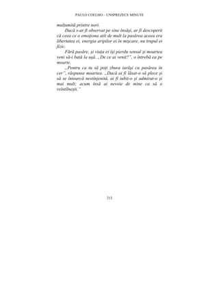 PAULO COELHO – UNSPREZECE MINUTE 
212 
multumita printre nori. 
Daca s-ar fi observat pe sine însasi, ar fi descoperit 
ca ceea ce o emotiona atît de mult la pasarea aceea era 
libertatea ei, energia aripilor ei în miscare, nu trupul ei 
fizic. 
Fara pasare, si viata ei îsi pierdu sensul si moartea 
veni sa-i bata la usa. „De ce ai venit?”, o întreba ea pe 
moarte. 
„Pentru ca tu sa poti zbura iarasi cu pasarea în 
cer”, raspunse moartea. „Daca ai fi lasat-o sa plece si 
sa se întoarca nestînjenita, ai fi iubit-o si admirat-o si 
mai mult; acum însa ai nevoie de mine ca sa o 
reîntîlnesti.” 
 