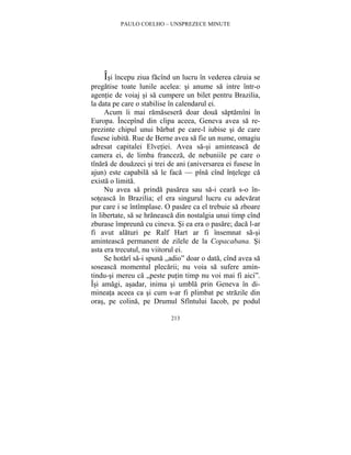 PAULO COELHO – UNSPREZECE MINUTE 
Îsi începu ziua facînd un lucru în vederea caruia se 
pregatise toate lunile acelea: si anume sa intre într-o 
agentie de voiaj si sa cumpere un bilet pentru Brazilia, 
la data pe care o stabilise în calendarul ei. 
Acum îi mai ramasesera doar doua saptamîni în 
Europa. Începînd din clipa aceea, Geneva avea sa re-prezinte 
chipul unui barbat pe care-l iubise si de care 
fusese iubita. Rue de Berne avea sa fie un nume, omagiu 
adresat capitalei Elvetiei. Avea sa-si aminteasca de 
camera ei, de limba franceza, de nebuniile pe care o 
tînara de douazeci si trei de ani (aniversarea ei fusese în 
ajun) este capabila sa le faca — pîna cînd întelege ca 
exista o limita. 
Nu avea sa prinda pasarea sau sa-i ceara s-o în-soteasca 
în Brazilia; el era singurul lucru cu adevarat 
pur care i se întîmplase. O pasare ca el trebuie sa zboare 
în libertate, sa se hraneasca din nostalgia unui timp cînd 
zburase împreuna cu cineva. Si ea era o pasare; daca l-ar 
fi avut alaturi pe Ralf Hart ar fi însemnat sa-si 
aminteasca permanent de zilele de la Copacabana. Si 
asta era trecutul, nu viitorul ei. 
Se hotarî sa-i spuna „adio” doar o data, cînd avea sa 
soseasca momentul plecarii; nu voia sa sufere amin-tindu- 
si mereu ca „peste putin timp nu voi mai fi aici”. 
Îsi amagi, asadar, inima si umbla prin Geneva în di-mineata 
aceea ca si cum s-ar fi plimbat pe strazile din 
oras, pe colina, pe Drumul Sfîntului Iacob, pe podul 
213 
 