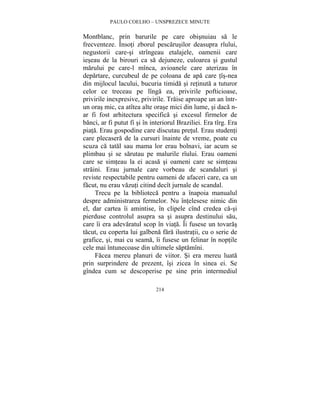 PAULO COELHO – UNSPREZECE MINUTE 
Montblanc, prin barurile pe care obisnuiau sa le 
frecventeze. Însoti zborul pescarusilor deasupra rîului, 
negustorii care-si strîngeau etalajele, oamenii care 
ieseau de la birouri ca sa dejuneze, culoarea si gustul 
marului pe care-l mînca, avioanele care aterizau în 
departare, curcubeul de pe coloana de apa care tîs-nea 
din mijlocul lacului, bucuria timida si retinuta a tuturor 
celor ce treceau pe lînga ea, privirile pofticioase, 
privirile inexpresive, privirile. Traise aproape un an într-un 
oras mic, ca atîtea alte orase mici din lume, si daca n-ar 
fi fost arhitectura specifica si excesul firmelor de 
banci, ar fi putut fi si în interiorul Braziliei. Era tîrg. Era 
piata. Erau gospodine care discutau pretul. Erau studenti 
care plecasera de la cursuri înainte de vreme, poate cu 
scuza ca tatal sau mama lor erau bolnavi, iar acum se 
plimbau si se sarutau pe malurile rîului. Erau oameni 
care se simteau la ei acasa si oameni care se simteau 
straini. Erau jurnale care vorbeau de scandaluri si 
reviste respectabile pentru oameni de afaceri care, ca un 
facut, nu erau vazuti citind decît jurnale de scandal. 
Trecu pe la biblioteca pentru a înapoia manualul 
despre administrarea fermelor. Nu întelesese nimic din 
el, dar cartea îi amintise, în clipele cînd credea ca-si 
pierduse controlul asupra sa si asupra destinului sau, 
care îi era adevaratul scop în viata. Îi fusese un tovaras 
tacut, cu coperta lui galbena fara ilustratii, cu o serie de 
grafice, si, mai cu seama, îi fusese un felinar în noptile 
cele mai întunecoase din ultimele saptamîni. 
Facea mereu planuri de viitor. Si era mereu luata 
prin surprindere de prezent, îsi zicea în sinea ei. Se 
gîndea cum se descoperise pe sine prin intermediul 
214 
 