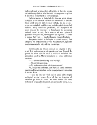 PAULO COELHO – UNSPREZECE MINUTE 
independentei, al disperarii, al iubirii, al durerii, pentru 
ca imediat apoi sa se reîntîlneasca cu dragostea — si i-ar 
fi placut ca lucrurile sa se sfîrseasca asa. 
Cel mai curios e faptul ca, în timp ce unele dintre 
colegele ei de munca vorbeau de minunile si extazul 
traite cînd erau în pat cu unii barbati, ea nu se des-coperise 
niciodata mai bine sau mai rau prin intermediul 
sexului. Nu-si rezolvase problema, era incapabila sa 
aiba orgasm la penetrare si banalizase în asemenea 
masura actul sexual, încît n-avea sa mai gaseasca 
pesemne niciodata în „îmbratisarea de regasire” — cum 
o numea Ralf Hart — focul si bucuria pe care le cauta. 
Sau poate (cum i se întîmpla sa creada uneori) fara 
dragoste era imposibil sa ai vreo placere în pat, asa cum 
sustineau mamele, tatii, cartile romantice. 
Bibliotecara, de obicei serioasa (si singura ei prie-tena, 
desi nu i-o spusese niciodata), era bine dispusa. În 
pauza de prînz veni la ea si o invita sa manînce îm-preuna 
un sandvis. Maria îi multumi si-i spuse ca tocmai 
215 
mîncase. 
— Ti-a trebuit mult timp ca s-o citesti. 
— N-am înteles nimic. 
— Îti mai amintesti ce mi-ai cerut odata? 
Nu, nu-si mai amintea, dar dupa ce vazu zîmbetul 
malitios al femeii din fata ei, îsi imagina despre ce putea 
fi vorba. Sexul. 
— Stii, de cînd ai venit aici sa cauti carti despre 
subiectul acesta, m-am decis sa fac un inventar al 
titlurilor pe care le avem. Nu erau multe, dar cum 
trebuie sa ne educam tineretul, am comandat unele. Asa, 
 
