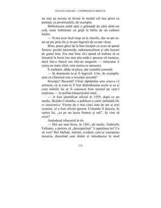 PAULO COELHO – UNSPREZECE MINUTE 
nu mai au nevoie sa învete în modul cel mai prost cu 
putinta, cu prostituatele, de exemplu. 
Bibliotecara arata spre o gramada de carti dintr-un 
colt, toate îmbracate cu grija în hîrtie de un cafeniu 
închis. 
— N-am avut înca timp sa le clasific, dar m-am ui-tat 
un pic prin ele si m-am îngrozit de ce-am vazut. 
Bine, putea ghici de la bun început ce avea sa spuna 
femeia: pozitii incomode, sadomasochism si alte lucruri 
de genul asta. Era mai bine sa-i spuna ca trebuia sa se 
întoarca la lucru (nu mai stia unde-i spusese ca muncea, 
daca într-o banca sau într-un magazin — minciuna îi 
cerea un mare efort, uita mereu ce spusese). 
Îi multumi, dadu sa plece, dar cealalta comenta: 
— Si dumneata te-ai fi îngrozit. Uite, de exemplu: 
stiai ca clitorisul este o inventie recenta? 
Inventie? Recenta? Chiar saptamîna asta cineva i-l 
atinsese, ca si cum ar fi fost dintotdeauna acolo si ca si 
cum mîinile lui ar fi cunoscut bine terenul pe care-l 
explorau — în pofida întunericului total. 
— A fost identificat oficial în 1559, dupa ce un 
medic, Realdo Columbo, a publicat o carte intitulata De 
re anatomica. Vreme de o mie cinci sute de ani ai erei 
crestine, el a fost oficial ignorat. Columbo îl descrie, în 
cartea lui, „ca pe un lucru frumos si util”, îti vine sa 
crezi? 
Amîndoua izbucnira în rîs. 
— Doi ani mai tîrziu, în 1561, alt medic, Gabrielle 
Fallopio, a pretins ca „descoperirea” îi apartinea lui! Ca 
sa vezi! Doi barbati, italieni, evident, care-si cunosteau 
meseria, discutînd care dintre ei introdusese în mod 
216 
 
