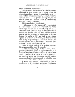 PAULO COELHO – UNSPREZECE MINUTE 
oficial clitorisul în istoria lumii! 
Conversatia era interesanta, dar Maria nu voia sa se 
gîndeasca la acest subiect, mai cu seama pentru ca 
simtea iar curgîndu-i lichidul si umezindu-i-se sexul — 
doar cînd îsi amintea de atingerile, de legaturile de la 
ochi, de mîinile ce i se plimbau pe corp. Nu, nu era 
moarta pentru sex, barbatul acela o rascumparase 
oarecum. Ce bine ca era tot vie. 
Bibliotecara însa era entuziasmata: 
— Chiar dupa ce a fost „descoperit”, a continuat sa 
fie desconsiderat — zise ea, ca o veritabila experta în 
clitorologie sau cum s-o fi numind stiinta aceea —. 
Mutilarile despre care citim astazi în ziare, practicate de 
unele triburi africane care-i iau astfel femeii dreptul la 
placere, nu sînt nicidecum o noutate. Pîna si aici, în 
Europa, în secolul al XIX-lea, înca se mai faceau 
operatii de eliminare a clitorisului, socotindu-se ca în 
acea mica si insignifianta parte a anatomiei feminine era 
sursa absoluta a isteriei, a epilepsiei, a înclinatiei spre 
adulter si a incapacitatii de-a avea copii. 
Maria îi întinse mîna ca sa-si ia ramas-bun, dar 
bibliotecara nu dadea semne de oboseala. 
— Înca si mai rau, dragul nostru de Freud, desco-peritorul 
psihanalizei, spunea ca orgasmul feminin, la o 
femeie normala, trebuie sa se deplaseze de la clitoris în 
vagin. Cei mai fideli discipoli ai sai, dezvol-tîndu-i teza, 
au ajuns sa afirme ca mentinerea placerii sexuale 
concentrate în clitoris este o dovada de infantilism sau, 
ceea ce e si mai rau, de bisexualitate. 
Si totusi, dupa cum noi, toate femeile, o stim, e 
foarte dificil sa ai orgasm doar la penetrare. E bine sa fii 
217 
 