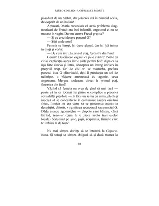PAULO COELHO – UNSPREZECE MINUTE 
posedata de un barbat, dar placerea sta în bumbul acela, 
descoperit de un italian! 
Amuzata, Maria recunoscu ca avea problema diag-nosticata 
de Freud: era înca infantila, orgasmul ei nu se 
mutase în vagin. Dar nu cumva Freud gresise? 
— Si ce crezi despre punctul G? 
— Stiti unde este? 
Femeia se înrosi, îsi drese glasul, dar îsi lua inima 
218 
în dinti si vorbi: 
— De cum intri, la primul etaj, fereastra din fund. 
Genial! Descrisese vaginul ca pe o cladire! Poate ca 
citise explicatia aceea într-o carte pentru fete: dupa ce la 
usa bate cineva si intra, descopera un întreg univers în 
propriul trup. Ori de cîte ori se masturba, prefera 
punctul asta G clitorisului, desi îi producea un soi de 
neliniste, o placere amestecata cu agonie, ceva 
angoasant. Mergea totdeauna direct la primul etaj, 
fereastra din fund! 
Vazînd ca femeia nu avea de gînd sa mai taca — 
poate ca în ea tocmai îsi gasise o complice a propriei 
sexualitati pierdute —, îi facu un semn cu mîna, pleca si 
încerca sa se concentreze în continuare asupra oricarui 
fleac, fiindca nu era cazul sa se gîndeasca atunci la 
despartiri, clitoris, virginitatea recuperata sau punctul G. 
Dadu atentie zgomotelor — clopote care bateau, catei 
latrînd, tram-ul (cum li se zicea acolo tramvaielor 
locale) Scrîsnind pe sine, pasii, respiratia, firmele care 
te îmbiau la de toate. 
Nu mai simtea dorinta sa se întoarca la Copaca-bana. 
Si totusi se simtea obligata sa-si duca munca la 
 