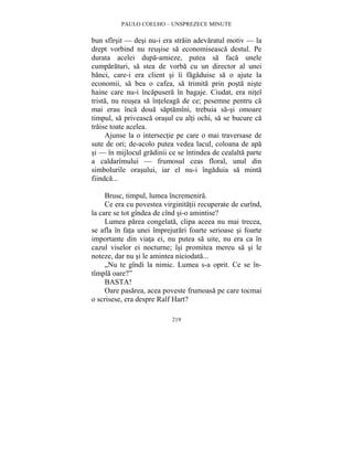 PAULO COELHO – UNSPREZECE MINUTE 
bun sfîrsit — desi nu-i era strain adevaratul motiv — la 
drept vorbind nu reusise sa economiseasca destul. Pe 
durata acelei dupa-amieze, putea sa faca unele 
cumparaturi, sa stea de vorba cu un director al unei 
banci, care-i era client si îi fagaduise sa o ajute la 
economii, sa bea o cafea, sa trimita prin posta niste 
haine care nu-i încapusera în bagaje. Ciudat, era nitel 
trista, nu reusea sa înteleaga de ce; pesemne pentru ca 
mai erau înca doua saptamîni, trebuia sa-si omoare 
timpul, sa priveasca orasul cu alti ochi, sa se bucure ca 
traise toate acelea. 
Ajunse la o intersectie pe care o mai traversase de 
sute de ori; de-acolo putea vedea lacul, coloana de apa 
si — în mijlocul gradinii ce se întindea de cealalta parte 
a caldarîmului — frumosul ceas floral, unul din 
simbolurile orasului, iar el nu-i îngaduia sa minta 
fiindca... 
Brusc, timpul, lumea încremenira. 
Ce era cu povestea virginitatii recuperate de curînd, 
la care se tot gîndea de cînd si-o amintise? 
Lumea parea congelata, clipa aceea nu mai trecea, 
se afla în fata unei împrejurari foarte serioase si foarte 
importante din viata ei, nu putea sa uite, nu era ca în 
cazul viselor ei nocturne; îsi promitea mereu sa si le 
noteze, dar nu si le amintea niciodata... 
„Nu te gîndi la nimic. Lumea s-a oprit. Ce se în-tîmpla 
oare?” 
BASTA! 
Oare pasarea, acea poveste frumoasa pe care tocmai 
o scrisese, era despre Ralf Hart? 
219 
 