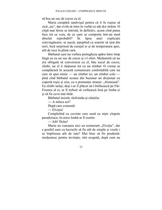 PAULO COELHO – UNSPREZECE MINUTE 
sa bea un suc de cocos cu el. 
Maria cumpara sandvisul pentru ca îi fu rusine sa 
zica „nu”, dar evita sa intre în vorba cu alti doi straini. O 
clipa mai tîrziu se întrista; în definitiv, acum cînd putea 
face tot ce voia, de ce oare se comporta într-un mod 
absolut reprobabil? În lipsa unei explicatii 
convingatoare, se aseza, asteptînd ca soarele sa iasa din 
nori, înca surprinsa de curajul ei si de temperatura apei, 
atît de rece în plina vara. 
Barbatul care nu vorbea portugheza aparu între timp 
lînga ea cu un suc de cocos si i-l oferi. Multumita ca nu 
era obligata sa converseze cu el, bau sucul de cocos, 
zîmbi, iar el îi raspunse tot cu un zîmbet. O vreme se 
complacura în aceasta comunicare confortabila care nu 
cere sa spui nimic — un zîmbet ici, un zîmbet colo — 
pîna cînd barbatul scoase din buzunar un dictionar cu 
coperta rosie si zise, cu o pronuntie stranie: „frumoasa”. 
Ea zîmbi iarasi; desi i-ar fi placut sa-l întîlneasca pe Fat- 
Frumos al ei, ar fi trebuit sa vorbeasca însa pe limba ei 
si sa fie ceva mai tînar. 
Barbatul insista, rasfoindu-si cartulia: 
— A mînca azi? 
Dupa care comenta: 
— Elvetia! 
Completînd cu cuvinte care suna ca niste clopote 
paradiziace, în orice limba ar fi rostite: 
— Job! Dolar! 
Maria nu cunostea nici un restaurant „Elvetia”, dar 
e posibil oare ca lucrurile sa fie atît de simple si visele i 
se împlineau atît de iute? Mai bine sa fie prudenta: 
multumesc pentru invitatie, sînt ocupata, dupa cum nu 
22 
 