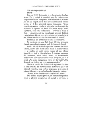 PAULO COELHO – UNSPREZECE MINUTE 
Nu, era despre ea însasi! 
PUNCT! 
Era ora 11:11 dimineata, si ea încremenise în clipa 
aceea. Era o straina în propriu-i trup, îsi redescoperea 
virginitatea recent recuperata, dar revenirea ei pe lume 
era atît de fragila, încît, daca ar fi continuat sa ramîna 
acolo, ar fi fost pierduta pentru totdeauna. Facuse 
experienta poate a cerului, a infernului cu siguranta, dar 
aventura se apropia de final. Nu putea astepta doua 
saptamîni, zece zile, o saptamîna — trebuia sa plece în 
fuga — deoarece, privind ceasul acela acoperit de flori, 
cu turisti care faceau poze si copii care se jucau în jurul 
lor, îsi descoperise în cele din urma motivul tristetii. 
Si motivul era urmatorul: nu voia sa se întoarca. 
Si explicatia nu era Ralf Hart, Elvetia, aventura. 
Adevarata explicatie era mai mult decît simpla: banul. 
Banii! Petice de hîrtie speciala, ilustrate în culori 
simple, despre care toata lumea zicea ca aveau valoare 
— si credea, si toata lumea credea ca asa stateau 
lucrurile — pîna în clipa cînd s-ar fi vazut cu un munte 
de asemenea hîrtii într-o banca, o respectabila, 
traditionala, confidentialisima banca elvetiana, si ar fi 
cerut: „Pot sa-mi mai cumpar cîteva ore de viata?” „Nu, 
doamna, nu vindem asa ceva, doar cumparam.” 
Maria fu smulsa din delirul ei de zgomotul de frîne 
al unei masini, de protestul unui motociclist si de un 
batrînel zîmbitor, care vorbea englezeste si-i cerea sa 
paseasca înapoi — semaforul era închis pentru pietoni. 
„Bravo, acum am descoperit ce stie toata lumea.” 
Dar nimeni nu stia: privi în jur, oameni mergînd cu 
ochii în pamînt, alergînd ca sa ajunga la serviciu, la 
220 
 