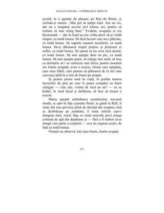 PAULO COELHO – UNSPREZECE MINUTE 
scoala, la o agentie de plasare, pe Rue de Berne, si 
zicîndu-si mereu: „Mai pot sa astept nitel. Am un vis, 
dar nu e neaparat nevoie sa-l traiesc azi, pentru ca 
trebuie sa mai cîstig bani.” Evident, ocupatia ei era 
blestemata — dar în fond nu era vorba decît sa-si vînda 
timpul, ca toata lumea. Sa faca lucruri care nu-i placeau, 
ca toata lumea. Sa suporte oameni nesuferiti, ca toata 
lumea. Sa-si daruiasca trupul pretios si pretiosul ei 
suflet, ca toata lumea. Sa spuna ca nu avea înca destul, 
ca toata lumea. Sa mai astepte doar un pic, ca toata 
lumea. Sa mai astepte putin, sa cîstige mai mult, sa lase 
ca dorintele sa i se realizeze mai tîrziu, pentru moment 
era foarte ocupata, avea o ocazie, clienti care asteptau, 
care erau fideli, care puteau sa plateasca de la trei sute 
cincizeci pîna la o mie de franci pe noapte. 
Si pentru prima oara în viata, în pofida tuturor 
lucrurilor de pret pe care le putea cumpara cu banii 
cîstigati — cine stie, vreme de înca un an? — ea se 
hotarî, în mod lucid si deliberat, sa lase sa treaca o 
ocazie. 
Maria astepta schimbarea semaforului, traversa 
strada, se opri în fata ceasului floral, se gîndi la Ralf, îi 
simti din nou privirea plina de dorinta din noaptea cînd 
se dezbracase pe jumatate, îi simti mîinile care-i 
atingeau sînii, sexul, fata, se simti umezita, privi uriasa 
coloana de apa din departare si — fara a fi trebuit sa-si 
atinga vreo parte a corpului — avu un orgasm acolo, de 
fata cu toata lumea. 
Nimeni nu observa; toti erau foarte, foarte ocupati. 
221 
 