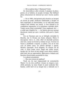 PAULO COELHO – UNSPREZECE MINUTE 
— Mi-a explicat deja. E Bastonul Violet. 
Si, întorcîndu-se catre oriental, îi propuse sa plece, 
pentru ca se hotarîse sa accepte invitatia. Dar barbatul 
parea entuziasmat de interesul pe care-l trezise jucaria 
lui. 
— Pe la 1900, cînd primele pile electrice au început 
sa circule pe piata, medicina traditionala a început sa 
faca experiente cu electricitatea, ca sa vada daca putea 
vindeca boli mintale sau isteria. A fost folosita si în 
combaterea angoaselor si la stimularea vitalitatii pielii. 
Vedeti aceste doua extremitati? Erau amplasate aici — 
si arata spre tîmplele lui —, iar bateria provoca aceeasi 
descarcare statica pe care o suferim cînd aerul e foarte 
uscat. 
Era un fenomen care nu se întîmpla niciodata în 
Brazilia, dar în Elvetia era foarte obisnuit, Maria îl 
descoperise într-o zi, cînd, dînd sa deschida portiera 
unui taxi, auzise un trosnet si simtise un soc. Crezuse ca 
fusese o problema a masinii, se plînse, zise ca nu mai 
voia sa achite cursa, iar soferul aproape o agresa, 
facînd-o ignoranta. Avea dreptate; nu masina era de 
vina, ci aerul foarte uscat. Dupa mai multe socuri, 
începu sa-i fie frica sa mai atinga vreun obiect metalic, 
pîna cînd, într-un supermarket, dadu peste o bratara care 
descarca electricitatea acumulata în corp. 
I se adresa orientalului: 
— Dar este extrem de neplacut! 
Nyah era tot mai impacientata de comentariile 
Mariei. Ca sa evite conflicte viitoare cu singura ei po-sibila 
prietena, îsi tinea bratul în jurul umarului bar-batului, 
astfel încît sa nu încapa nici o îndoiala cui îi 
223 
 