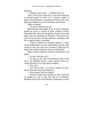 PAULO COELHO – UNSPREZECE MINUTE 
224 
apartinea. 
— Depinde unde-l asezi — orientalul rîse tare. 
Apoi, învîrti mica manivela si cele doua bastonase 
se colorara parca în violet. Cu o miscare rapida, le 
aplica celor doua femei; se produse un trosnet, dar socul 
parea mai degraba un soi de mîncarime decît durere. 
Milan se apropie. 
— Va rog, nu folositi asta aici. 
Barbatul puse bastonasele la loc în cutie. Filipineza 
profita de ocazie si sugera sa plece imediat la hotel. 
Orientalul paru oarecum deceptionat, femeia nou-sosita 
parea mult mai interesata de Bastonul Violet decît cea 
care-l invita sa plece. Îsi puse pardesiul, introduse cutia 
într-o mapa de piele, comentînd: 
— Astazi se fabrica iar asemenea aparate, e o ade-varata 
moda printre cei care cauta placeri speciale. Dar 
acesta pe care l-ati vazut aici nu poate fi gasit decît în 
foarte rare colectii medicale, muzee sau anticariate. 
Milan si Maria ramasera interzisi, nemaistiind ce sa 
spuna. 
— Ai mai vazut asa ceva? 
— Ca asta, nu. Se vede ca într-adevar costa o mica 
avere, dar barbatul acesta e cadru superior într-o so-cietate 
petroliera. Am vazut altele, moderne. 
— Si ce fac? 
— Si-l vira în corp... si o pun pe femeie sa învîr-teasca 
manivela. Simt socul înauntru. 
— Si n-ar putea face asta singuri? 
— Poti face singur orice tine de sex. Dar e mai bine 
sa creada ca e mai cu haz cînd sînt si cu altcineva, 
altminteri barul meu ar da faliment si dumneata ar trebui 
 