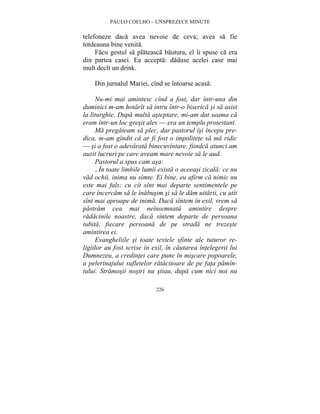 PAULO COELHO – UNSPREZECE MINUTE 
telefoneze daca avea nevoie de ceva; avea sa fie 
totdeauna bine venita. 
Facu gestul sa plateasca bautura, el îi spuse ca era 
din partea casei. Ea accepta: daduse acelei case mai 
mult decît un drink. 
Din jurnalul Mariei, cînd se întoarse acasa: 
Nu-mi mai amintesc cînd a fost, dar într-una din 
duminici m-am hotarît sa intru într-o biserica si sa asist 
la liturghie. Dupa multa asteptare, mi-am dat seama ca 
eram într-un loc gresit ales — era un templu protestant. 
Ma pregateam sa plec, dar pastorul îsi începu pre-dica, 
m-am gîndit ca ar fi fost o impolitete sa ma ridic 
— si a fost o adevarata binecuvîntare, fiindca atunci am 
auzit lucruri pe care aveam mare nevoie sa le aud. 
Pastorul a spus cam asa: 
„În toate limbile lumii exista o aceeasi zicala: ce nu 
vad ochii, inima nu simte. Ei bine, eu afirm ca nimic nu 
este mai fals; cu cît sînt mai departe sentimentele pe 
care încercam sa le înabusim si sa le dam uitarii, cu atît 
sînt mai aproape de inima. Daca sîntem în exil, vrem sa 
pastram cea mai neînsemnata amintire despre 
radacinile noastre, daca sîntem departe de persoana 
iubita, fiecare persoana de pe strada ne trezeste 
amintirea ei. 
Evangheliile si toate textele sfinte ale tuturor re-ligiilor 
au fost scrise în exil, în cautarea întelegerii lui 
Dumnezeu, a credintei care pune în miscare popoarele, 
a pelerinajului sufletelor ratacitoare de pe fata pamîn-tului. 
Stramosii nostri nu stiau, dupa cum nici noi nu 
226 
 