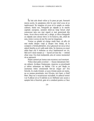 PAULO COELHO – UNSPREZECE MINUTE 
Îsi lua cele doua valize si le puse pe pat; fusesera 
mereu acolo, în asteptarea zilei în care totul avea sa se 
ispraveasca. Îsi imagina ca avea sa le umple cu multe 
cadouri, haine noi, fotografii pe zapada si în marile 
capitale europene, amintiri dintr-un timp fericit cînd 
cunoscuse tara cea mai sigura si mai generoasa din 
lume. Avea cîteva rochii noi, e drept, si cîteva fotografii 
cu zapada care cazuse într-o zi în Geneva, dar, afara de 
asta, nimic n-avea sa mai fie cum îsi imaginase. 
Venise cu gîndul sa cîstige multi bani, sa afle cît 
mai multe despre viata si despre sine însasi, sa le 
cumpere o ferma parintilor, sa-si gaseasca un sot si sa-si 
aduca familia ca sa vada unde traia. Se întorcea cu exact 
atîtia bani cîti îi trebuiau ca sa-si împlineasca un vis, 
fara sa fi vazut muntii si — lucrul cel mai rau — straina 
chiar siesi. Era însa multumita, stia ca venise momentul 
sa se opreasca. 
Putini oameni pe lumea asta recunosc acel moment. 
Traise doar patru aventuri — fusese dansatoare într-un 
cabaret, învatase frantuzeste, muncise ca prostituata 
si iubise nebuneste un barbat. Cîti se pot lauda cu 
asemenea traire emotionala într-un singur an? Era 
fericita, în ciuda tristetii, si acea tristete purta un nume, 
nu se numea prostitutie, nici Elvetia, nici bani, ci Ralf 
Hart. Desi nu o recunoscuse niciodata, în adîncul inimii 
i-ar fi placut sa se fi maritat cu el, barbatul care acum o 
astepta într-o biserica, gata sa o conduca pentru a-i face 
228 
 
