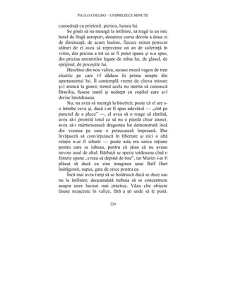 PAULO COELHO – UNSPREZECE MINUTE 
cunostinta cu prietenii, pictura, lumea lui. 
Se gîndi sa nu mearga la întîlnire, sa traga la un mic 
hotel de lînga aeroport, deoarece cursa decola a doua zi 
de dimineata; de acum înainte, fiecare minut petrecut 
alaturi de el avea sa reprezinte un an de suferinta în 
viitor, din pricina a tot ce ar fi putut spune si n-a spus, 
din pricina amintirilor legate de mîna lui, de glasul, de 
sprijinul, de povestile lui. 
Deschise din nou valiza, scoase micul vagon de tren 
electric pe care i-l daduse în prima noapte din 
apartamentul lui. Îl contempla vreme de cîteva minute 
si-l arunca la gunoi; trenul acela nu merita sa cunoasca 
Brazilia, fusese inutil si nedrept cu copilul care si-l 
dorise întotdeauna. 
Nu, nu avea sa mearga la biserica; poate ca el are s-o 
întrebe ceva si, daca i-ar fi spus adevarul — „sînt pe 
punctul de a pleca” —, el avea sa o roage sa ramîna, 
avea sa-i promita totul ca sa nu o piarda chiar atunci, 
avea sa-i marturiseasca dragostea lui demonstrata înca 
din vremea pe care o petrecusera împreuna. Dar 
învatasera sa convietuiasca în libertate si nici o alta 
relatie n-ar fi izbutit — poate asta era unica ratiune 
pentru care se iubeau, pentru ca stiau ca nu aveau 
nevoie unul de altul. Barbatii se sperie totdeauna cînd o 
femeie spune „vreau sa depind de tine”, iar Mariei i-ar fi 
placut sa duca cu sine imaginea unui Ralf Hart 
îndragostit, supus, gata de orice pentru ea. 
Înca mai avea timp sa se hotarasca daca se duce sau 
nu la întîlnire; deocamdata trebuia sa se concentreze 
asupra unor lucruri mai practice. Vazu cîte obiecte 
lasase neasezate în valize, fara a sti unde sa le puna. 
229 
 