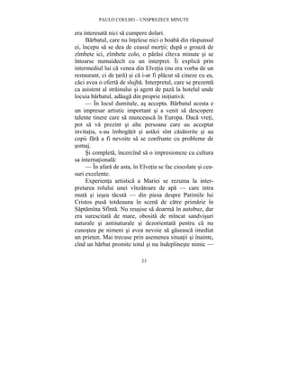 PAULO COELHO – UNSPREZECE MINUTE 
era interesata nici sa cumpere dolari. 
Barbatul, care nu întelese nici o boaba din raspunsul 
ei, începu sa se dea de ceasul mortii; dupa o groaza de 
zîmbete ici, zîmbete colo, o parasi cîteva minute si se 
întoarse numaidecît cu un interpret. Îi explica prin 
intermediul lui ca venea din Elvetia (nu era vorba de un 
restaurant, ci de tara) si ca i-ar fi placut sa cineze cu ea, 
caci avea o oferta de slujba. Interpretul, care se prezenta 
ca asistent al strainului si agent de paza la hotelul unde 
locuia barbatul, adauga din proprie initiativa: 
— În locul dumitale, as accepta. Barbatul acesta e 
un impresar artistic important si a venit sa descopere 
talente tinere care sa munceasca în Europa. Daca vreti, 
pot sa va prezint si alte persoane care au acceptat 
invitatia, s-au îmbogatit si astazi sînt casatorite si au 
copii fara a fi nevoite sa se confrunte cu probleme de 
somaj. 
Si completa, încercînd sa o impresioneze cu cultura 
23 
sa internationala: 
— În afara de asta, în Elvetia se fac ciocolate si cea-suri 
excelente. 
Experienta artistica a Mariei se rezuma la inter-pretarea 
rolului unei vînzatoare de apa — care intra 
muta si iesea tacuta — din piesa despre Patimile lui 
Cristos pusa totdeauna în scena de catre primarie în 
Saptamîna Sfînta. Nu reusise sa doarma în autobuz, dar 
era surescitata de mare, obosita de mîncat sandvisuri 
naturale si antinaturale si dezorientata pentru ca nu 
cunostea pe nimeni si avea nevoie sa gaseasca imediat 
un prieten. Mai trecuse prin asemenea situatii si înainte, 
cînd un barbat promite totul si nu îndeplineste nimic — 
 