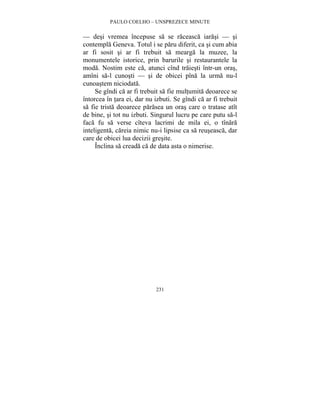 PAULO COELHO – UNSPREZECE MINUTE 
— desi vremea începuse sa se raceasca iarasi — si 
contempla Geneva. Totul i se paru diferit, ca si cum abia 
ar fi sosit si ar fi trebuit sa mearga la muzee, la 
monumentele istorice, prin barurile si restaurantele la 
moda. Nostim este ca, atunci cînd traiesti într-un oras, 
amîni sa-l cunosti — si de obicei pîna la urma nu-l 
cunoastem niciodata. 
Se gîndi ca ar fi trebuit sa fie multumita deoarece se 
întorcea în tara ei, dar nu izbuti. Se gîndi ca ar fi trebuit 
sa fie trista deoarece parasea un oras care o tratase atît 
de bine, si tot nu izbuti. Singurul lucru pe care putu sa-l 
faca fu sa verse cîteva lacrimi de mila ei, o tînara 
inteligenta, careia nimic nu-i lipsise ca sa reuseasca, dar 
care de obicei lua decizii gresite. 
Înclina sa creada ca de data asta o nimerise. 
231 
 