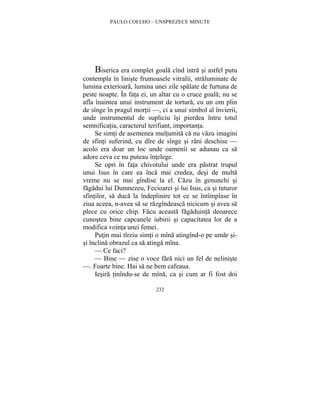 PAULO COELHO – UNSPREZECE MINUTE 
Biserica era complet goala cînd intra si astfel putu 
contempla în liniste frumoasele vitralii, straluminate de 
lumina exterioara, lumina unei zile spalate de furtuna de 
peste noapte. În fata ei, un altar cu o cruce goala; nu se 
afla înaintea unui instrument de tortura, cu un om plin 
de sînge în pragul mortii —, ci a unui simbol al învierii, 
unde instrumentul de supliciu îsi pierdea întru totul 
semnificatia, caracterul terifiant, importanta. 
Se simti de asemenea multumita ca nu vazu imagini 
de sfinti suferind, cu dîre de sînge si rani deschise — 
acolo era doar un loc unde oamenii se adunau ca sa 
adore ceva ce nu puteau întelege. 
Se opri în fata chivotului unde era pastrat trupul 
unui Isus în care ea înca mai credea, desi de multa 
vreme nu se mai gîndise la el. Cazu în genunchi si 
fagadui lui Dumnezeu, Fecioarei si lui Isus, ca si tuturor 
sfintilor, sa duca la îndeplinire tot ce se întîmplase în 
ziua aceea, n-avea sa se razgîndeasca nicicum si avea sa 
plece cu orice chip. Facu aceasta fagaduinta deoarece 
cunostea bine capcanele iubirii si capacitatea lor de a 
modifica vointa unei femei. 
Putin mai tîrziu simti o mîna atingînd-o pe umar si-si 
înclina obrazul ca sa atinga mîna. 
— Ce faci? 
— Bine — zise o voce fara nici un fel de neliniste 
—. Foarte bine. Hai sa ne bem cafeaua. 
Iesira tinîndu-se de mîna, ca si cum ar fi fost doi 
232 
 