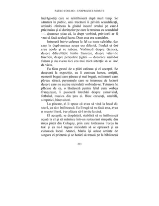 PAULO COELHO – UNSPREZECE MINUTE 
îndragostiti care se reîntîlnisera dupa mult timp. Se 
sarutara în public, unii trecatori îi privira scandalizati, 
amîndoi zîmbeau la gîndul inconf ortului pe care-l 
pricinuiau si al dorintelor pe care le trezeau cu scandalul 
—, deoarece stiau ca, la drept vorbind, privitorii ar fi 
vrut sa faca acelasi lucru. Doar asta era scandalos. 
Intrasera într-o cafenea la fel cu toate celelalte, dar 
care în dupa-amiaza aceea era diferita, fiindca ei doi 
erau acolo si se iubeau. Vorbisera despre Geneva, 
despre dificultatile limbii franceze, despre vitraliile 
bisericii, despre pericolele tigarii — deoarece amîndoi 
fumau si nu aveau nici cea mai mica intentie sa se lase 
de viciu. 
Ea facu gestul de a plati cafeaua si el accepta. Se 
dusesera la expozitie, ea îi cunoscu lumea, artistii, 
oamenii bogati care pareau si mai bogati, milionarii care 
pareau saraci, persoanele care se interesau de lucruri 
despre care nu auzise niciodata vorbindu-se. Tuturora le 
placuse de ea, o laudasera pentru felul cum vorbea 
frantuzeste, îi pusesera întrebari despre carnavalul, 
fotbalul, muzica din tara ei. Bine crescuti, amabili, 
simpatici, binevoitori. 
La plecare, el îi spuse ca avea sa vina la local di-seara, 
ca sa o întîlneasca. Ea îl ruga sa nu faca asta, avea 
o noapte libera, i-ar placea sa-l invite la cina. 
El accepta, se despartira, stabilira sa se întîlneasca 
acasa la el si sa manînce într-un restaurant simpatic din 
mica piata din Cologny, prin care totdeauna trecea în 
taxi si ea nu-l rugase niciodata sa se opreasca si sa 
cunoasca locul. Atunci, Maria îsi aduse aminte de 
singura ei prietena si se hotarî sa treaca pe la biblioteca 
233 
 