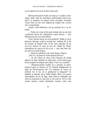 PAULO COELHO – UNSPREZECE MINUTE 
si sa-i spuna ca n-avea sa mai vina acolo. 
Ramase blocata în trafic un timp ce i se paru o eter-nitate, 
pîna cînd îsi terminara manifestatia kurzii (ia-rasi!) 
si masinile îsi putura relua circulatia normala. 
Acum însa era din nou stapîna pe timpul sau, n-avea 
nici o importanta. 
Ajunse cînd biblioteca era pe punctul de a se în-chide. 
— Poate ca vreau sa fiu prea intima, dar nu am nici 
o prietena careia sa-i marturisesc unele lucruri — zise 
bibliotecara de cum intra Maria. 
Cum, femeia aceea nu avea prietene? Dupa ce ca-si 
petrecea întreaga viata în acelasi loc, întîlnea fel si fel 
de oameni în timpul zilei, sa fie oare adevarat ca nu 
avea pe nimeni cu care sa stea de vorba? În sfîrsit, 
descoperea pe cineva la fel cu ea — sau, mai bine zis, 
pe cineva ca toata lumea. 
— M-am tot gîndit la cele citite despre clitoris... 
„Nu! Ce, nu putea fi vorba despre altceva?” 
— Si am vazut ca, desi m-am bucurat de multa 
placere în toate relatiile cu sotul meu, a fost foarte greu 
sa am orgasm în timpul unei relatii. Crezi ca e normal? 
— Dumneavoastra credeti ca e normal sa mani-festeze 
kurzii în fiecare zi? Ca femeile îndragostite sa 
fuga de Fat-Frumosul lor? Ca oamenii sa viseze la 
fermele lor în loc sa se gîndeasca la dragoste? Ca 
barbatii si femeile sa-si vînda timpul, fara a si-l putea 
rascumpara? Si ca, de fapt, toate astea se întîmpla, asa 
încît nu conteaza ce cred sau ce nu cred eu. Tot ce este 
contra naturii, contra dorintelor noastre celor mai 
234 
 