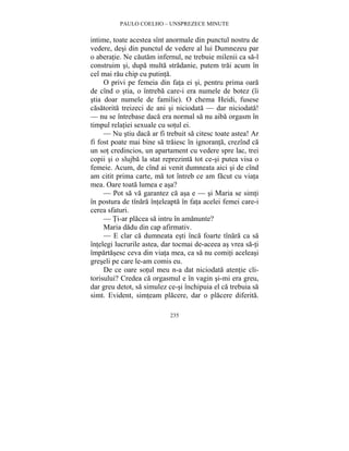 PAULO COELHO – UNSPREZECE MINUTE 
intime, toate acestea sînt anormale din punctul nostru de 
vedere, desi din punctul de vedere al lui Dumnezeu par 
o aberatie. Ne cautam infernul, ne trebuie milenii ca sa-l 
construim si, dupa multa stradanie, putem trai acum în 
cel mai rau chip cu putinta. 
O privi pe femeia din fata ei si, pentru prima oara 
de cînd o stia, o întreba care-i era numele de botez (îi 
stia doar numele de familie). O chema Heidi, fusese 
casatorita treizeci de ani si niciodata — dar niciodata! 
— nu se întrebase daca era normal sa nu aiba orgasm în 
timpul relatiei sexuale cu sotul ei. 
— Nu stiu daca ar fi trebuit sa citesc toate astea! Ar 
fi fost poate mai bine sa traiesc în ignoranta, crezînd ca 
un sot credincios, un apartament cu vedere spre lac, trei 
copii si o slujba la stat reprezinta tot ce-si putea visa o 
femeie. Acum, de cînd ai venit dumneata aici si de cînd 
am citit prima carte, ma tot întreb ce am facut cu viata 
mea. Oare toata lumea e asa? 
— Pot sa va garantez ca asa e — si Maria se simti 
în postura de tînara înteleapta în fata acelei femei care-i 
cerea sfaturi. 
— Ti-ar placea sa intru în amanunte? 
Maria dadu din cap afirmativ. 
— E clar ca dumneata esti înca foarte tînara ca sa 
întelegi lucrurile astea, dar tocmai de-aceea as vrea sa-ti 
împartasesc ceva din viata mea, ca sa nu comiti aceleasi 
greseli pe care le-am comis eu. 
De ce oare sotul meu n-a dat niciodata atentie cli-torisului? 
Credea ca orgasmul e în vagin si-mi era greu, 
dar greu detot, sa simulez ce-si închipuia el ca trebuia sa 
simt. Evident, simteam placere, dar o placere diferita. 
235 
 