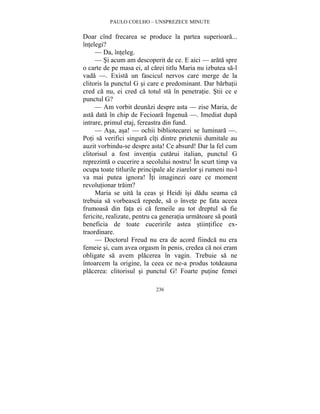 PAULO COELHO – UNSPREZECE MINUTE 
Doar cînd frecarea se produce la partea superioara... 
întelegi? 
— Da, înteleg. 
— Si acum am descoperit de ce. E aici — arata spre 
o carte de pe masa ei, al carei titlu Maria nu izbutea sa-l 
vada —. Exista un fascicul nervos care merge de la 
clitoris la punctul G si care e predominant. Dar barbatii 
cred ca nu, ei cred ca totul sta în penetratie. Stii ce e 
punctul G? 
— Am vorbit deunazi despre asta — zise Maria, de 
asta data în chip de Fecioara Ingenua —. Imediat dupa 
intrare, primul etaj, fereastra din fund. 
— Asa, asa! — ochii bibliotecarei se luminara —. 
Poti sa verifici singura cîti dintre prietenii dumitale au 
auzit vorbindu-se despre asta! Ce absurd! Dar la fel cum 
clitorisul a fost inventia cutarui italian, punctul G 
reprezinta o cucerire a secolului nostru! În scurt timp va 
ocupa toate titlurile principale ale ziarelor si rumeni nu-l 
va mai putea ignora! Îti imaginezi oare ce moment 
revolutionar traim? 
Maria se uita la ceas si Heidi îsi dadu seama ca 
trebuia sa vorbeasca repede, sa o învete pe fata aceea 
frumoasa din fata ei ca femeile au tot dreptul sa fie 
fericite, realizate, pentru ca generatia urmatoare sa poata 
beneficia de toate cuceririle astea stiintifice ex-traordinare. 
— Doctorul Freud nu era de acord fiindca nu era 
femeie si, cum avea orgasm în penis, credea ca noi eram 
obligate sa avem placerea în vagin. Trebuie sa ne 
întoarcem la origine, la ceea ce ne-a produs totdeauna 
placerea: clitorisul si punctul G! Foarte putine femei 
236 
 