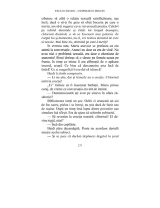 PAULO COELHO – UNSPREZECE MINUTE 
izbutesc sa aiba o relatie sexuala satisfacatoare, asa 
încît, daca o sa-ti fie greu sa obtii bucuria pe care o 
meriti, am sa-ti sugerez ceva: inverseaza pozitia. Culca-l 
pe iubitul dumitale si ramîi tot timpul deasupra; 
clitorisul dumitale o sa se loveasca mai puternic de 
corpul lui si dumneata, nu el, vei realiza stimulul de care 
ai nevoie. Mai bine zis, stimulul pe care-l meriti! 
În vremea asta, Maria anevoie se prefacea ca era 
atenta la conversatie. Atunci nu doar ea era de vina! Nu 
avea nici o problema sexuala, era doar o chestiune de 
anatomie! Simti dorinta sa o sarute pe femeia aceea pe 
frunte, în timp ce inima îi era eliberata de o apasare 
imensa, uriasa. Ce bine ca descoperise asta înca de 
tînara! Ce zi magnifica îi era dat sa traiasca! 
Heidi îi zîmbi conspirativ. 
— Ei nu stiu, dar si femeile au o erectie. Clitorisul 
237 
intra în erectie! 
„Ei” trebuie sa fi însemnat barbatii. Maria prinse 
curaj, de vreme ce conversatia era atît de intima. 
— Dumneavoastra ati avut pe cineva în afara ca-satoriei? 
Bibliotecara simti un soc. Ochii ei aruncara un soi 
de foc sacru, pielea i se înrosi, nu stia daca de furie sau 
de rusine. Dupa un timp însa lupta dintre povestire sau 
simulare lua sfîrsit. Era de ajuns sa schimbe subiectul. 
— Sa revenim la erectia noastra: clitorisul! El de-vine 
rigid, stiai? 
— Înca din copilarie. 
Heidi paru dezamagita. Poate nu acordase destula 
atentie acelui subiect. 
— Si se pare ca daca-ti deplasezi degetul în jurul 
 