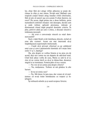 PAULO COELHO – UNSPREZECE MINUTE 
lui, chiar fara sa-i atingi vîrful, placerea se poate de-clansa 
în chip si mai intens. Învata asta! Barbatii care 
respecta corpul femeii ating imediat vîrful clitorisului, 
fara sa stie ca uneori asa ceva poate fi chiar dureros, nu 
crezi? De aceea, dupa prima sau a doua întîlnire, preia 
numaidecît controlul situatiei: stai deasupra, decide cum 
si unde trebuie aplicata presiunea, mareste si 
diminueaza ritmul dupa propriul dumitale criteriu. În 
plus, potrivit cartii pe care o citesc, o discutie sincera e 
totdeauna necesara. 
— Ati avut o conversatie sincera cu sotul dum-neavoastra? 
Înca o data Heidi evita întrebarea directa, zicînd ca 
erau alte vremuri. Acum era mai interesata sa-si 
împartaseasca experientele intelectuale. 
— Cauta sa-ti privesti clitorisul ca pe aratatorul 
unui ceas si cere-i partenerului dumitale sa-l miste între 
orele 11 si 1, întelegi? 
Da, stia despre ce vorbea femeia si nu prea era de 
acord, desi nici cartea nu era departe de adevarul total. 
Cînd însa aduse vorba de ceas, Maria se uita la al ei, 
zise ca nu venise decît ca sa-si ia ramas-bun, deoarece 
stagiul ei se terminase. Femeia paru ca nu o auzea. 
— Nu vrei sa iei cartea asta despre clitoris? 
— Nu, multumesc. Trebuie sa ma gîndesc la alte 
238 
lucruri. 
— Si nu iei nimic nou? 
— Nu. Ma întorc în tara mea, dar voiam sa va mul-tumesc 
ca m-ati tratat întotdeauna cu respect si în-telegere. 
Îsi strînsera mîinile si-si urara reciproc fericire. 
 