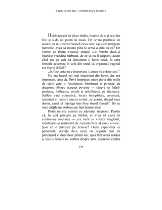 PAULO COELHO – UNSPREZECE MINUTE 
Heidi astepta sa plece tînara, înainte de a-si iesi din 
fire si a da un pumn în masa. De ce nu profitase de 
ocazie ca sa-i marturiseasca ceva care, asa cum mergeau 
lucrurile, avea sa moara pîna la urma o data cu ea? De 
vreme ce tînara avusese curajul s-o întrebe daca-si 
înselase vreodata barbatul, de ce sa nu fi raspuns, acum 
cînd era pe cale sa descopere o lume noua, în care 
femeile acceptau în cele din urma ca orgasmul vaginal 
era foarte dificil? 
„În fine, asta nu e important. Lumea nu e doar sex.” 
Nu era lucrul cel mai important din lume, dar era 
important, asta da. Privi împrejur: mare parte din miile 
de carti care o înconjurau istoriseau o poveste de 
dragoste. Mereu aceeasi poveste — cineva se îndra-gosteste, 
întîlneste, pierde si reîntîlneste pe altcineva. 
Suflete care comunica, locuri îndepartate, aventura, 
suferinta si rareori cineva zicînd „ia seama, dragul meu 
domn, cauta sa întelegi mai bine trupul femeii”. De ce 
oare cartile nu vorbeau pe fata despre asta? 
Poate nu era nimeni cu adevarat interesat. Pentru 
ca, în ce-l priveste pe barbat, el avea sa caute în 
continuare noutatea — era înca un vînator troglodit, 
urmarindu-si instinctul de reproducator al rasei umane. 
Si-n ce o priveste pe femeie? Dupa experienta ei 
personala, dorinta de-a avea un orgasm bun cu 
partenerul ei dura doar primii ani; apoi frecventa scadea 
si nici o femeie nu vorbea despre asta, deoarece credea 
239 
 