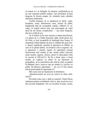 PAULO COELHO – UNSPREZECE MINUTE 
ca numai ei i se întîmpla. Si minteau, prefacîndu-se ca 
nu mai suportau poftele sotului, care pretindea sa faca 
dragoste în fiecare noapte. Si, mintind, toate celelalte 
ramîneau nelamurite. 
Curînd începeau sa se gîndeasca la altele: copii, 
bucatarie, orare, întretinerea casei, facturi de platit, 
îngaduinta fata de escapadele sotului, calatorii în va-cante, 
în timpul carora erau mai preocupate de copii 
decît de ele însele, complicitate — sau chiar dragoste, 
dar nici vorba de sex. 
Ar fi trebuit sa fie mai sincera cu tînara brazilianca, 
i se parea ca e o tînara inocenta, dupa vîrsta putea sa-i 
fie fiica, si înca incapabila sa înteleaga bine lumea. O 
imigranta, traind departe de tara ei, tragînd din greu într-o 
munca neplacuta, sperînd sa gaseasca un barbat cu 
care sa se poata marita, sa simuleze cîteva orgasme, sa-si 
gaseasca o situatie sigura, sa reproduca aceasta 
misterioasa rasa umana si dea curînd uitarii lucrurile 
astea numite orgasm, clitoris, punct G (descoperit abia 
în secolul al XX-lea!!!). Sa fie o buna sotie, o buna 
mama, sa vegheze ca nimic sa nu lipseasca în 
gospodarie, sa se masturbeze din cînd în cînd, cu gîndul 
la barbatul care-i iesise-n cale pe strada si o privise cu 
pofta. Sa pastreze aparentele — de ce-o fi fost lumea 
atît de preocupata de aparentele ei? 
Din cauza asta nu raspunsese la întrebarea: 
„Dumneavoastra ati avut pe cineva în afara casa-toriei?” 
Povestile astea mor o data cu oamenii. Sotul fusese 
totdeauna pentru ea barbatul vietii ei, desi sexul era ceva 
din trecutul îndepartat. Era un excelent tovaras, cinstit, 
240 
 