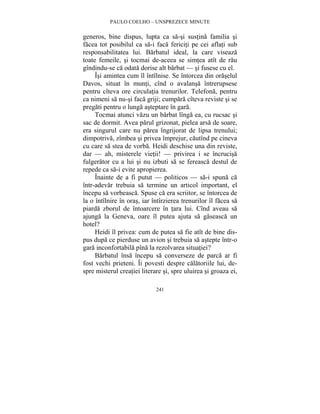 PAULO COELHO – UNSPREZECE MINUTE 
generos, bine dispus, lupta ca sa-si sustina familia si 
facea tot posibilul ca sa-i faca fericiti pe cei aflati sub 
responsabilitatea lui. Barbatul ideal, la care viseaza 
toate femeile, si tocmai de-aceea se simtea atît de rau 
gîndindu-se ca odata dorise alt barbat — si fusese cu el. 
Îsi amintea cum îl întîlnise. Se întorcea din oraselul 
Davos, situat în munti, cînd o avalansa întrerupsese 
pentru cîteva ore circulatia trenurilor. Telefona, pentru 
ca nimeni sa nu-si faca griji; cumpara cîteva reviste si se 
pregati pentru o lunga asteptare în gara. 
Tocmai atunci vazu un barbat lînga ea, cu rucsac si 
sac de dormit. Avea parul grizonat, pielea arsa de soare, 
era singurul care nu parea îngrijorat de lipsa trenului; 
dimpotriva, zîmbea si privea împrejur, cautînd pe cineva 
cu care sa stea de vorba. Heidi deschise una din reviste, 
dar — ah, misterele vietii! — privirea i se încrucisa 
fulgerator cu a lui si nu izbuti sa se fereasca destul de 
repede ca sa-i evite apropierea. 
Înainte de a fi putut — politicos — sa-i spuna ca 
într-adevar trebuia sa termine un articol important, el 
începu sa vorbeasca. Spuse ca era scriitor, se întorcea de 
la o întîlnire în oras, iar întîrzierea trenurilor îl facea sa 
piarda zborul de întoarcere în tara lui. Cînd aveau sa 
ajunga la Geneva, oare îl putea ajuta sa gaseasca un 
hotel? 
Heidi îl privea: cum de putea sa fie atît de bine dis-pus 
dupa ce pierduse un avion si trebuia sa astepte într-o 
gara inconfortabila pîna la rezolvarea situatiei? 
Barbatul însa începu sa converseze de parca ar fi 
fost vechi prieteni. Îi povesti despre calatoriile lui, de-spre 
misterul creatiei literare si, spre uluirea si groaza ei, 
241 
 