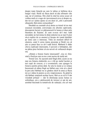 PAULO COELHO – UNSPREZECE MINUTE 
despre toate femeile pe care le iubise si întîlnise de-a 
lungul vietii. Heidi nu facea decît sa dea afirmativ din 
cap, iar el continua. Din cînd în cînd îsi cerea scuze ca 
vorbea mult si o ruga sa-i povesteasca ceva si despre ea, 
dar tot ce-i putea spune ea era doar ca „sînt o persoana 
obisnuita, fara nimic extraordinar”. 
Deodata ea constata ca-si dorea ca trenul sa nu mai 
soseasca niciodata, conversatia era absolut captivanta, 
descoperea lucruri ce patrunsesera în lumea ei doar prin 
literatura de fictiune. Si cum n-avea sa-l mai vada 
niciodata, îsi lua inima în dinti (ulterior nu ar mai fi stiut 
sa-si explice de ce anume) si începu sa-i puna întrebari 
pe teme care o interesau. Traia un moment dificil în 
casnicie, sotul îi cerea intens prezenta si Heidi vru sa 
stie ce putea face ca sa-l vada fericit. Barbatul îi dadu 
cîteva explicatii interesante, îi povesti o întîmplare, dar 
nu parea prea încîntat ca era nevoit sa vorbeasca despre 
sot. 
„Sînteti o femeie foarte interesanta”, zise el, folo-sind 
o fraza pe care ea nu o mai auzise de multi ani. 
Trenul sosi. Se asezara unul lînga altul, acum ea nu 
mai era femeia casatorita, cu o vila pe malul lacului si 
trei copii de crescut, ci o aventuriera, care ajungea la 
Geneva pentru prima data. Se uita la munti si se simtea 
bucuroasa ca statea lînga un barbat care voia sa o duca 
la pat (caci barbatii nu se gîndesc decît la asta) si facea 
tot ce-i statea în putere ca sa o impresioneze. Se gîndi la 
cîti barbati simtisera acelasi lucru, fara ca ea sa le fi dat 
vreodata prilejul — dar în dimineata aceea lumea se 
schimbase, era o adolescenta de treizeci si opt de ani, 
asistînd fascinata la tentativele de seductie; era cel mai 
242 
 