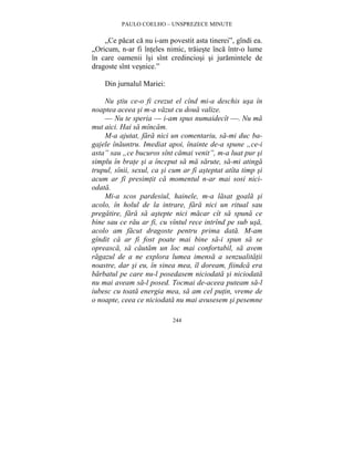 PAULO COELHO – UNSPREZECE MINUTE 
„Ce pacat ca nu i-am povestit asta tinerei”, gîndi ea. 
„Oricum, n-ar fi înteles nimic, traieste înca într-o lume 
în care oamenii îsi sînt credinciosi si juramintele de 
dragoste sînt vesnice.” 
244 
Din jurnalul Mariei: 
Nu stiu ce-o fi crezut el cînd mi-a deschis usa în 
noaptea aceea si m-a vazut cu doua valize. 
— Nu te speria — i-am spus numaidecît —. Nu ma 
mut aici. Hai sa mîncam. 
M-a ajutat, fara nici un comentariu, sa-mi duc ba-gajele 
înauntru. Imediat apoi, înainte de-a spune „ce-i 
asta” sau „ce bucuros sînt camai venit”, m-a luat pur si 
simplu în brate si a început sa ma sarute, sa-mi atinga 
trupul, sînii, sexul, ca si cum ar fi asteptat atîta timp si 
acum ar fi presimtit ca momentul n-ar mai sosi nici-odata. 
Mi-a scos pardesiul, hainele, m-a lasat goala si 
acolo, în holul de la intrare, fara nici un ritual sau 
pregatire, fara sa astepte nici macar cît sa spuna ce 
bine sau ce rau ar fi, cu vîntul rece intrînd pe sub usa, 
acolo am facut dragoste pentru prima data. M-am 
gîndit ca ar fi fost poate mai bine sa-i spun sa se 
opreasca, sa cautam un loc mai confortabil, sa avem 
ragazul de a ne explora lumea imensa a senzualitatii 
noastre, dar si eu, în sinea mea, îl doream, fiindca era 
barbatul pe care nu-l posedasem niciodata si niciodata 
nu mai aveam sa-l posed. Tocmai de-aceea puteam sa-l 
iubesc cu toata energia mea, sa am cel putin, vreme de 
o noapte, ceea ce niciodata nu mai avusesem si pesemne 
 