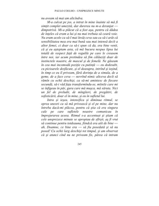 PAULO COELHO – UNSPREZECE MINUTE 
nu aveam sa mai am altcîndva. 
M-a culcat pe jos, a intrat în mine înainte sa ma fi 
simtit complet umezita, dar durerea nu m-a deranjat — 
dimpotriva. Mi-a placut ca a fost asa, pentru ca dadea 
de înteles ca eram a lui si nu mai trebuia sa ceara voie. 
Nu eram acolo ca sa-l mai învat ceva sau ca sa-i arat ca 
sensibilitatea mea era mai buna sau mai intensa decît a 
altor femei, ci doar ca sa-i spun ca da, era bine venit, 
ca si eu asteptam asta, ca ma bucura nespus lipsa lui 
totala de respect fata de regulile pe care le creasem 
între noi, iar acum pretindea sa fim calauziti doar de 
instinctele noastre, de mascul si de femela. Ne gaseam 
în cea mai incomoda pozitie cu putinta — eu dedesubt, 
cu picioarele desfacute, si el deasupra, intrînd si iesind, 
în timp ce eu îl priveam, fara dorinta de a simula, de a 
geme, de a face ceva — nevrînd nimic altceva decît sa 
ramîn cu ochii deschisi, ca sa-mi amintesc de fiecare 
secunda, sa-i vad fata transformîndu-se, mîinile care mi 
se înfigeau în par, gura care ma musca, ma saruta. Nici 
un fel de preludii, de mîngîieri, de pregatiri, de 
sofisticarii, doar el în mine, si eu în sufletul lui. 
Intra si iesea, intensifica si diminua ritmul, se 
oprea uneori ca sa ma priveasca si el pe mine, dar nu 
întreba daca-mi placea, pentru ca stia ca era singura 
cale pe care sufletele noastre comunicau în 
împrejurarea aceea. Ritmul s-a accentuat si stiam ca 
cele unsprezece minute se apropiau de sfîrsit, as fi vrut 
sa continue pentru totdeauna, fiindca era atît de bine — 
ah, Doamne, ce bine era — sa fiu posedata si sa nu 
posed! Cu ochii larg deschisi tot timpul, si am observat 
ca si atunci cînd nu ne priveam fix, parea ca intram 
245 
 