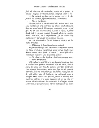 PAULO COELHO – UNSPREZECE MINUTE 
fara sa stiu cum sa continuam, pentru ca a spune „te 
iubesc” nu prea avea sens atunci, stia si el, stiam si eu. 
— Pe sub usa intra un curent de aer rece — fu ras-punsul 
lui, cînd ar fi putut raspunde „ce minune!” 
— Hai în bucatarie. 
Ne-am ridicat si am vazut ca nici macar nu-si sco-sese 
pantalonii, era îmbracat ca atunci cînd intrasem, 
doar cu sexul afara. Mi-am pus pardesiul peste corpul 
gol. Ne-am dus în bucatarie, a facut o cafea, a fumat 
doua tigari, eu una. Asezati la masa, el zicea „multu-mesc” 
din ochi, eu îi raspundeam „si eu vreau sa-ti 
multumesc”, dar gurile ne-au ramas închise. 
În cele din urma el îsi lua inima în dinti si ma în-treba 
de valize. 
— Ma întorc în Brazilia mîine la amiaza. 
O femeie întelege cînd un barbat e important pentru 
ea. Oare or fi si ei capabili de acest soi de întelegere? 
Sau ar trebui eu sa spun „te iubesc”, „mi-ar placea sa 
ramîn aici cu tine”, „mi-as dori sa ramîn”. 
— Nu pleca — da, întelese ca-mi putea spune asta. 
— Plec. Am promis. 
Caci, daca n-as fi facut-o, as fi crezut poate ca toa-te 
acelea erau pentru totdeauna. Or, nu erau, erau o 
parte din visul unei fete din adîncul unei tari departate, 
care ajunge într-un oras mare (de fapt, ca sa spunem 
adevarul, nici nu era chiar asa de mare), trece prin mii 
de dificultati, dar îl întîlneste pe barbatul care o 
iubeste. Deci acesta era finalul fericit al tuturor mo-mentelor 
dificile prin care trecusem si ori de cîte ori 
aveam sa-mi amintesc de viata mea în Europa, aveam 
sa termin cu povestea unui barbat îndragostit de mine, 
247 
 