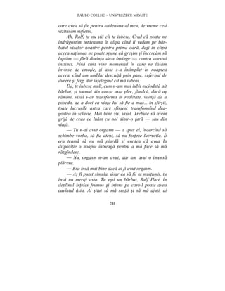 PAULO COELHO – UNSPREZECE MINUTE 
care avea sa fie pentru totdeauna al meu, de vreme ce-i 
vizitasem sufletul. 
Ah, Ralf, tu nu stii cît te iubesc. Cred ca poate ne 
îndragostim totdeauna în clipa cînd îl vedem pe bar-batul 
viselor noastre pentru prima oara, desi în clipa 
aceea ratiunea ne poate spune ca gresim si încercam sa 
luptam — fara dorinta de-a învinge — contra acestui 
instinct. Pîna cînd vine momentul în care ne lasam 
învinse de emotie, si asta s-a întîmplat în noaptea 
aceea, cînd am umblat desculta prin parc, suferind de 
durere si frig, dar întelegînd cît ma iubeai. 
Da, te iubesc mult, cum n-am mai iubit niciodata alt 
barbat, si tocmai din cauza asta plec, fiindca, daca as 
ramîne, visul s-ar transforma în realitate, vointa de a 
poseda, de a dori ca viata lui sa fie a mea... în sfîrsit, 
toate lucrurile astea care sfirsesc transformînd dra-gostea 
în sclavie. Mai bine zis: visul. Trebuie sa avem 
grija de ceea ce luam cu noi dintr-o tara — sau din 
viata. 
— Tu n-ai avut orgasm — a spus el, încercînd sa 
schimbe vorba, sa fie atent, sa nu forteze lucrurile. Îi 
era teama sa nu ma piarda si credea ca avea la 
dispozitie o noapte întreaga pentru a ma face sa ma 
razgîndesc. 
— Nu, orgasm n-am avut, dar am avut o imensa 
248 
placere. 
— Era însa mai bine daca ai fi avut orgasm. 
— As fi putut simula, doar ca sa fii tu multumit, tu 
însa nu meriti asta. Tu esti un barbat, Ralf Hart, în 
deplinul înteles frumos si intens pe care-l poate avea 
cuvîntul asta. Ai stiut sa ma sustii si sa ma ajuti, ai 
 