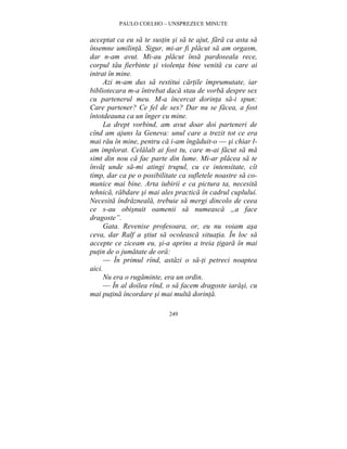 PAULO COELHO – UNSPREZECE MINUTE 
acceptat ca eu sa te sustin si sa te ajut, fara ca asta sa 
însemne umilinta. Sigur, mi-ar fi placut sa am orgasm, 
dar n-am avut. Mi-au placut însa pardoseala rece, 
corpul tau fierbinte si violenta bine venita cu care ai 
intrat în mine. 
Azi m-am dus sa restitui cartile împrumutate, iar 
bibliotecara m-a întrebat daca stau de vorba despre sex 
cu partenerul meu. M-a încercat dorinta sa-i spun: 
Care partener? Ce fel de sex? Dar nu se facea, a fost 
întotdeauna ca un înger cu mine. 
La drept vorbind, am avut doar doi parteneri de 
cînd am ajuns la Geneva: unul care a trezit tot ce era 
mai rau în mine, pentru ca i-am îngaduit-o — si chiar l-am 
implorat. Celalalt ai fost tu, care m-ai facut sa ma 
simt din nou ca fac parte din lume. Mi-ar placea sa te 
învat unde sa-mi atingi trupul, cu ce intensitate, cît 
timp, dar ca pe o posibilitate ca sufletele noastre sa co-munice 
mai bine. Arta iubirii e ca pictura ta, necesita 
tehnica, rabdare si mai ales practica în cadrul cuplului. 
Necesita îndrazneala, trebuie sa mergi dincolo de ceea 
ce s-au obisnuit oamenii sa numeasca „a face 
dragoste”. 
Gata. Revenise profesoara, or, eu nu voiam asa 
ceva, dar Ralf a stiut sa ocoleasca situatia. În loc sa 
accepte ce ziceam eu, si-a aprins a treia tigara în mai 
putin de o jumatate de ora: 
— În primul rînd, astazi o sa-ti petreci noaptea 
249 
aici. 
Nu era o rugaminte, era un ordin. 
— În al doilea rînd, o sa facem dragoste iarasi, cu 
mai putina încordare si mai multa dorinta. 
 