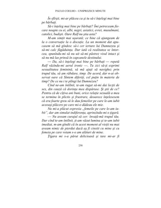 PAULO COELHO – UNSPREZECE MINUTE 
În sfîrsit, mi-ar placea ca si tu sa-i întelegi mai bine 
250 
pe barbati. 
Sa-i înteleg mai bine pe barbati? Îmi petreceam fie-care 
noapte cu ei, albi, negri, asiatici, evrei, musulmani, 
catolici, budisti. Oare Ralf nu stia asta? 
M-am simtit mai usurata; ce bine ca ajungeam de 
la o conversatie la o discutie. La un moment dat apu-casem 
sa ma gîndesc sa-i cer iertare lui Dumnezeu si 
sa-mi calc fagaduinta. Dar iata ca realitatea se întor-cea, 
spunîndu-mi sa nu uit sa-mi pastrez visul intact si 
sa nu ma las prinsa în capcanele destinului. 
— Da, sa-i întelegi mai bine pe barbati — repeta 
Ralf vazîndu-mi aerul ironic —. Tu zici sa-ti exprimi 
sexualitatea feminina, sa ma ajuti sa navighez prin 
trupul tau, sa am rabdare, timp. De acord, dar n-ai ob-servat 
oare ca Sîntem diferiti, cel putin în materie de 
timp? De ce nu i te plîngi lui Dumnezeu? 
Cînd ne-am întîlnit, te-am rugat sa-mi dai lectii de 
sex, din cauza ca dorinta mea disparuse. Si stii de ce? 
Pentru ca de cîtiva ani buni, orice relatie sexuala a mea 
se termina în plictis si frustrare, deoarece întelesesem 
ca era foarte greu sa le dau femeilor pe care le-am iubit 
aceeasi placere pe care mi-o dadeau ele mie. 
Nu mi-a placut expresia „femeile pe care le-am iu-bit”, 
dar am simulat indiferenta, aprinzîndu-mi o tigara. 
— Nu aveam curajul sa cer: învata-ma trupul tau. 
Dar cînd te-am întîlnit, ti-am vazut lumina si te-am iubit 
imediat, m-am gîndit ca în acest moment al vietii nu mai 
aveam nimic de pierdut daca as fi cinstit cu mine si cu 
femeia pe care voiam s-o am alaturi de mine. 
Tigara mi s-a parut delicioasa si tare mi-ar fi 
 