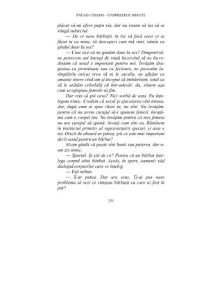 PAULO COELHO – UNSPREZECE MINUTE 
placut sa-mi ofere putin vin, dar nu voiam sa las sa se 
stinga subiectul. 
— De ce oare barbatii, în loc sa faca ceea ce ai 
facut tu cu mine, sa descoperi cum ma simt, ramîn cu 
gîndul doar la sex? 
— Cine zice ca ne gîndim doar la sex? Dimpotriva: 
ne petrecem ani întregi de viata încercînd sa ne încre-dintam 
ca sexul e important pentru noi. Învatam dra-gostea 
cu prostituate sau cu fecioare, ne povestim în-tîmplarile 
oricui vrea sa ni le asculte, ne afisam cu 
amante tinere cînd am si început sa îmbatrînim, totul ca 
sa le aratam celorlalti ca într-adevar, da, sîntem asa 
cum se asteptau femeile sa fim. 
Dar vrei sa stii ceva? Nici vorba de asta. Nu înte-legem 
nimic. Credem ca sexul si ejacularea sînt totuna, 
dar, dupa cum ai spus chiar tu, nu sînt. Nu învatam, 
pentru ca nu avem curajul sa-i spunem femeii: învata-ma 
cum e corpul tau. Nu învatam pentru ca nici femeia 
nu are curajul sa spuna: învata cum sînt eu. Ramînem 
în instinctul primitiv al supravietuirii speciei, si asta e 
tot. Oricît de absurd ar parea, stii ce este mai important 
decît sexul pentru un barbat? 
M-am gîndit ca poate sînt banii sau puterea, dar n-am 
zis nimic. 
— Sportul. Si stii de ce? Pentru ca un barbat înte-lege 
corpul altui barbat. Acolo, în sport, oamenii vad 
dialogul corpurilor care se înteleg. 
— Esti nebun. 
— S-ar putea. Dar are sens. Ti-ai pus oare 
problema sa vezi ce simteau barbatii cu care ai fost în 
pat? 
251 
 