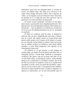 PAULO COELHO – UNSPREZECE MINUTE 
afectiunea cuiva care nu asteapta nimic si, tocmai de 
aceea, am obtinut totul. Am vazut ca se excita si a în-ceput 
sa-mi atinga sfîrcurile sinilor, într-o miscare de 
rotire, ca în noaptea aceea de întuneric total, trezin-du-mi 
dorinta de a i-l simti din nou între picioare sau în 
gura sau ca si cum as fi dorit sa ma posede. 
El nu-mi scoase pardesiul; ma facu sa ma aplec 
peste masa, cu picioarele înca atingînd pardoseala. M-a 
patruns lent, de asta data fara neliniste, fara teama de a 
ma pierde — caci în definitiv si el întelesese ca totul era 
un vis si avea sa ramîna permanent ca un vis, niciodata 
ca realitate. 
În timp ce-i simteam sexul în mine, îi simteam si 
mîna pe sîni, pe fese, atingîndu-ma cum doar o femeie 
stie sa o faca. Am înteles atunci ca eram facuti unul 
pentru altul, pentru ca el reusea sa fie femeie ca acum, 
iar eu reuseam sa fiu barbat ca atunci cînd conversam 
sau ne initiam reciproc în întîlnirea celor doua suflete 
pierdute, a celor doua fragmente care lipseau ca sa 
reîntregeasca universul. 
Pe masura ce el ma penetra si ma atingea în 
acelasi timp, am simtit ca nu-mi facea asta doar mie, ci 
întregului univers. Aveam timp, tandrete si cunoastere 
reciproca. Da, fusese cum nu se poate mai bine sa vin 
cu cele doua valize, cu dorinta de a pleca, sa fiu imediat 
pusa pe jos si patrunsa cu violenta si teama; dar la fel 
de bine era sa stiu ca noaptea n-avea sa se ispraveasca 
niciodata, si acum, acolo, pe masa din bucatarie, orgas-mul 
nu era un scop în sine, ci începutul acestei întîlniri. 
Sexul lui a ramas imobil în mine, în timp ce degetele i se 
miscau cu repeziciune, iar eu am avut primul, apoi al 
253 
 