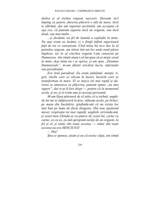 PAULO COELHO – UNSPREZECE MINUTE 
doilea si al treilea orgasm succesiv. Doream sa-l 
împing cu putere, durerea placerii e atît de mare, încît 
te sfarîma, dar am suportat neclintita, am acceptat ca 
asa era, ca puteam suporta înca un orgasm, sau înca 
doua, sau mai multe... 
...si deodata, un fel de lumina a explodat în mine. 
Nu mai eram eu însami, ci o fiinta infinit superioara 
fata de tot ce cunosteam. Cînd mîna lui m-a dus la al 
patrulea orgasm, am intrat într-un loc unde totul parea 
împacat, iar la al cincilea orgasm l-am cunoscut pe 
Dumnezeu. Am simtit atunci ca începea sa-si miste sexul 
în mine, desi mîna nu i se oprise, si am spus „Doamne 
Dumnezeule”, m-am daruit oricarui lucru, infernului 
sau paradisului. 
Era însa paradisul. Eu eram pamîntul, muntii, ti-grii, 
rîurile care se varsau în lacuri, lacurile care se 
transformau în mare. El se misca tot mai rapid si du-rerea 
se amesteca cu placerea, puteam spune „nu mai 
suport”, dar n-ar fi fost drept — pentru ca în momentul 
acela, si eu, si el eram una si aceeasi persoana. 
M-am lasat patrunsa de el atîta cît a trebuit, unghi-ile 
lui mi se înfipsesera în fese, stateam acolo, pe brînci, 
pe masa din bucatarie, gîndindu-ma ca nu exista loc 
mai bun pe lume de facut dragoste. Din nou zgomotul 
mesei, respiratia tot mai rapida, unghiile strivindu-ma, 
si sexul meu izbindu-se cu putere de sexul lui, carne cu 
carne, os cu os, eu ma apropiam iarasi de un orgasm, la 
fel si el, si nimic din toate acestea — nimic din toate 
acestea nu era MINCIUNA! 
— Hai! 
Stia ce spunea, stiam si eu ca sosise clipa, am simtit 
254 
 