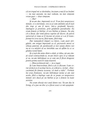 PAULO COELHO – UNSPREZECE MINUTE 
ca tot trupul mi se destindea, încetam a mai fi eu însami 
— nu mai auzeam, nu mai vedeam, nu mai simteam 
vreun gust — doar simteam. 
— Hai! 
Si m-am dus, împreuna cu el. N-au fost unsprezece 
minute, ci o eternitate, era ca si cum amîndoi am fi iesit 
din trup si am fi mers, într-o profunda bucurie, 
întelegere si prietenie, prin gradinile paradisului. Eu 
eram femeie si barbat, el era barbat si femeie. Nu stiu 
cît a durat, dar totul parea cuprins de tacere, de parca 
universul si viata ar fi încetat sa existe si s-ar fi trans-format 
în ceva sacru, fara nume, fara timp. 
Dar numaidecît timpul s-a întors, i-am auzit stri-gatele, 
am strigat împreuna cu el, picioarele mesei se 
izbeau puternic de pardoseala si nici unuia dintre noi 
nu ni s-a nazarit sa ne întrebam sau sa aflam la ce se 
gîndea restul lumii. 
Si a iesit din mine dintr-o data, si rîdea, mi-am sim-tit 
sexul contractîndu-se, m-am întors spre el si rîdeam 
si eu, ne-am îmbratisat ca si cum am fi facut dragoste 
pentru prima oara în viata noastra. 
— Binecuvînteaza-ma — m-a rugat. 
Si l-am binecuvîntat, fara a sti ce faceam. I-am ce-rut 
sa faca si el acelasi lucru, si a facut-o, zicînd, „bine-cuvîntata 
fie femeia aceasta, ca mult a iubit”. Vorbele 
lui erau frumoase, ne-am îmbratisat iarasi si am stat 
acolo, fara a întelege cum de se poate ca unsprezece 
minute sa-i duca pe un barbat si pe o femeie la toate 
acestea. 
Nu eram obositi nici unul dintre noi. Ne-am dus în 
living, el a pus un disc si a facut exact ce ma asteptam: 
255 
 