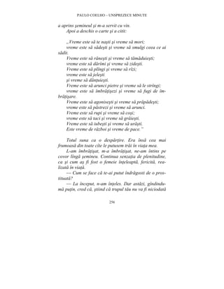 PAULO COELHO – UNSPREZECE MINUTE 
a aprins semineul si m-a servit cu vin. 
Apoi a deschis o carte si a citit: 
„Vreme este sa te nasti si vreme sa mori; 
vreme este sa sadesti si vreme sa smulgi ceea ce ai 
256 
sadit. 
Vreme este sa ranesti si vreme sa tamaduiesti; 
vreme este sa darîmi si vreme sa zidesti. 
Vreme este sa plîngi si vreme sa rîzi; 
vreme este sa jelesti 
si vreme sa dantuiesti. 
Vreme este sa arunci pietre si vreme sa le strîngi; 
vreme este sa îmbratisezi si vreme sa fugi de îm-bratisare. 
Vreme este sa agonisesti si vreme sa prapadesti; 
vreme este sa pastrezi si vreme sa arunci. 
Vreme este sa rupi si vreme sa cosi; 
vreme este sa taci si vreme sa graiesti. 
Vreme este sa iubesti si vreme sa urasti. 
Este vreme de razboi si vreme de pace.” 
Totul suna ca o despartire. Era însa cea mai 
frumoasa din toate cîte le putusem trai în viata mea. 
L-am îmbratisat, m-a îmbratisat, ne-am întins pe 
covor lînga semineu. Continua senzatia de plenitudine, 
ca si cum as fi fost o femeie înteleapta, fericita, rea-lizata 
în viata. 
— Cum se face ca te-ai putut îndragosti de o pros-tituata? 
— La început, n-am înteles. Dar astazi, gîndindu-ma 
putin, cred ca, stiind ca trupul tau nu va fi niciodata 
 