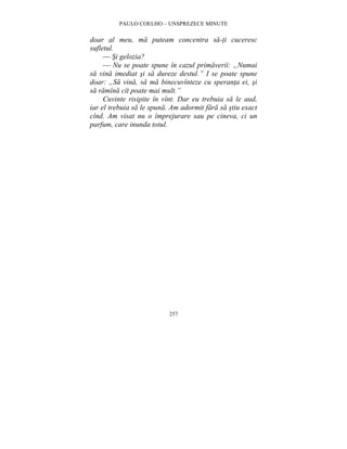 PAULO COELHO – UNSPREZECE MINUTE 
doar al meu, ma puteam concentra sa-ti cuceresc 
sufletul. 
— Si gelozia? 
— Nu se poate spune în cazul primaverii: „Numai 
sa vina imediat si sa dureze destul.” I se poate spune 
doar: „Sa vina, sa ma binecuvînteze cu speranta ei, si 
sa ramîna cît poate mai mult.” 
Cuvinte risipite în vînt. Dar eu trebuia sa le aud, 
iar el trebuia sa le spuna. Am adormit fara sa stiu exact 
cînd. Am visat nu o împrejurare sau pe cineva, ci un 
parfum, care inunda totul. 
257 
 