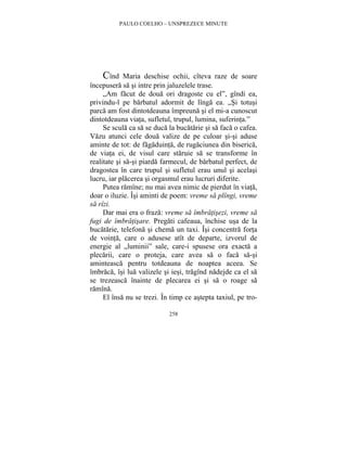 PAULO COELHO – UNSPREZECE MINUTE 
Cînd Maria deschise ochii, cîteva raze de soare 
începusera sa si intre prin jaluzelele trase. 
„Am facut de doua ori dragoste cu el”, gîndi ea, 
privindu-l pe barbatul adormit de lînga ea. „Si totusi 
parca am fost dintotdeauna împreuna si el mi-a cunoscut 
dintotdeauna viata, sufletul, trupul, lumina, suferinta.” 
Se scula ca sa se duca la bucatarie si sa faca o cafea. 
Vazu atunci cele doua valize de pe culoar si-si aduse 
aminte de tot: de fagaduinta, de rugaciunea din biserica, 
de viata ei, de visul care staruie sa se transforme în 
realitate si sa-si piarda farmecul, de barbatul perfect, de 
dragostea în care trupul si sufletul erau unul si acelasi 
lucru, iar placerea si orgasmul erau lucruri diferite. 
Putea ramîne; nu mai avea nimic de pierdut în viata, 
doar o iluzie. Îsi aminti de poem: vreme sa plîngi, vreme 
sa rîzi. 
Dar mai era o fraza: vreme sa îmbratisezi, vreme sa 
fugi de îmbratisare. Pregati cafeaua, închise usa de la 
bucatarie, telefona si chema un taxi. Îsi concentra forta 
de vointa, care o adusese atît de departe, izvorul de 
energie al „luminii” sale, care-i spusese ora exacta a 
plecarii, care o proteja, care avea sa o faca sa-si 
aminteasca pentru totdeauna de noaptea aceea. Se 
îmbraca, îsi lua valizele si iesi, tragînd nadejde ca el sa 
se trezeasca înainte de plecarea ei si sa o roage sa 
ramîna. 
El însa nu se trezi. În timp ce astepta taxiul, pe tro- 
258 
 