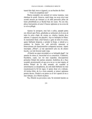 PAULO COELHO – UNSPREZECE MINUTE 
tuarul din fata, trecu o tiganca, cu un buchet de flori. 
— Vreti sa cumparati una? 
Maria cumpara; era semnul ca venise toamna, vara 
ramînea în urma. Geneva, mult timp, nu avea sa-si mai 
scoata mesele pe trotuare si sa aiba parcurile pline de 
lume plimbîndu-se si facînd baie de soare. Nu era rau; 
pleca însa pentru ca asta îi fusese optiunea si nu avea de 
ce sa se plînga. 
Ajunse la aeroport, mai lua o cafea, astepta patru 
ore zborul spre Paris, gîndindu-se neîncetat ca el avea sa 
intre în orice clipa, de vreme ce, cîndva, înainte de-a 
adormi, îi spusese ora plecarii. Asa se întîmpla în filme: 
în momentul final, cînd femeia e gata sa intre în avion, 
apare barbatul disperat, o prinde în brate, o saruta si o 
readuce în lumea lui, sub privirile amuzate si 
binevoitoare ale functionarilor companiei aeriene. Apare 
inscriptia „Sfîrsit”, si toti spectatorii stiu ca, de atunci 
încolo, vor trai fericiti toata viata. 
„Filmele nu spun niciodata ce se întîmpla dupa”, îsi 
spunea în sinea ei, încercînd sa se consoleze. Casatorie, 
bucatarie, copii, sex tot mai expediat, descoperirea 
primului biletel din partea amantei, hotarîrea de a face 
scandal, promisiunile ca asa ceva nu se va mai repeta, al 
doilea biletel de la alta amanta, alt scandal si 
amenintarea cu despartirea, de asta data barbatul nu mai 
reactioneaza la fel de sigur, îi spune doar ca o iubeste. 
Al treilea bilet, de la a treia amanta, si atunci optiunea 
pentru tacere, fiindca s-ar putea ca el sa-i spuna ca nu o 
mai iubeste, ca e libera sa plece. 
Nu, filmele nu povestesc asta. Se termina înainte ca 
259 
 