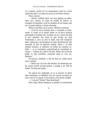 PAULO COELHO – UNSPREZECE MINUTE 
el a insistat, zicînd ca l-ai entuziasmat cînd te-a vazut 
iesind din apa. I s-a parut ca aveai si un bikini frumos. 
Facu o pauza. 
— Sincer vorbind, daca vrei sa-ti gasesti un admi-rator 
aici, trebuie sa cauti alt model de bikini; cu 
exceptia elvetianului, cred ca nimanui de pe lumea asta 
nu i-ar putea placea; e foarte demodat. 
Maria se prefacu ca nu auzise. Mailson continua. 
— Cred ca nu-si doreste doar o aventura cu dum-neata; 
el crede ca ai destul talent ca sa devii atractia 
principala a localului sau. Evident, nu te-a vazut cîn-tînd 
si nici dansînd, dar astea se pot învata, pe cînd 
frumusetea e ceva cu care te nasti. Asa sînt europenii 
astia: ajung aici, îsi închipuie ca toate braziliencele sînt 
senzuale si stiu sa danseze samba. Daca o sa aiba 
intentii serioase, te sfatuiesc sa închei un contract va-labil 
— si cu semnatura autentificata la consulatul el-vetian 
— înainte de a pleca din tara. Mîine am sa fiu pe 
plaja, în fata hotelului, cauta-ma daca ai vreo ne-lamurire. 
Elvetianul, zîmbind, o lua de brat si-i arata taxiul 
26 
care-i astepta. 
— Daca vezi ca el are alte intentii, iar dumneata esti 
de acord, tariful normal pentru o noapte e de 300 de 
dolari. Nu lasa mai putin. 
Nu apuca sa-i raspunda, ca se si pomeni în drum 
spre restaurant, cu barbatul care tot exersa cuvintele pe 
care voia sa i le spuna. Conversatia a fost foarte simpla: 
— A munci? Dolari? Stea braziliana? 
Între timp, Maria ramasese cu gîndul la comentariul 
 
