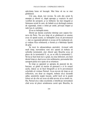 PAULO COELHO – UNSPREZECE MINUTE 
adevarata lume sa înceapa. Mai bine sa nu se mai 
gîndeasca. 
Citi una, doua, trei reviste. În cele din urma fu 
anuntat si zborul ei, dupa aproape o vesnicie în acel 
vestibul de aeroport, si se îmbarca. Îsi mai imagina si 
faimoasa scena în care, de îndata ce-si dezleaga centura 
de siguranta, simte o mîna pe umar, priveste înapoi si 
iata-l pe el, surîzator. 
Si nu se întîmpla nimic. 
Dormi pe durata scurtului rastimp care separa Ge-neva 
de Paris. Nu avu timp sa se gîndeasca ce anume 
avea sa spuna acasa, ce întîmplari avea sa povesteasca 
— dar cu siguranta parintii ei aveau sa fie multumiti ca-si 
vedeau fiica reîntoarsa, o ferma si o batrînete lipsita 
de griji. 
Se trezi în zdruncinatura aterizarii. Avionul rula 
mult timp, stewardesa veni sa-i spuna ca trebuia sa 
schimbe terminalul, caci zborul spre Brazilia avea sa 
plece de la terminalul F, or, ea se afla la terminalul C. 
Sa nu-si faca însa nici o grija, nu erau întîrzieri, era înca 
destul timp si, daca avea vreo nelamurire, personalul din 
aeroport putea sa o ajute sa se orienteze. 
În timp ce aparatul se apropia de punctul de de-barcare, 
se gîndi ca merita sa petreaca o zi în orasul 
acela, macar ca sa faca fotografii si sa le povesteasca 
celorlalti ca vizitase Parisul. Avea nevoie de timp ca sa 
reflecteze, era doar ea singura, trebuia sa-si ascunda 
adînc amintirile noptii trecute, astfel încît sa le poata 
folosi ori de cîte ori avea sa aiba nevoie sa se simta vie. 
Da, Parisul era o idee excelenta; o întreba pe stewardesa 
cînd avea sa plece urmatoarea cursa spre Brazilia, în 
260 
 